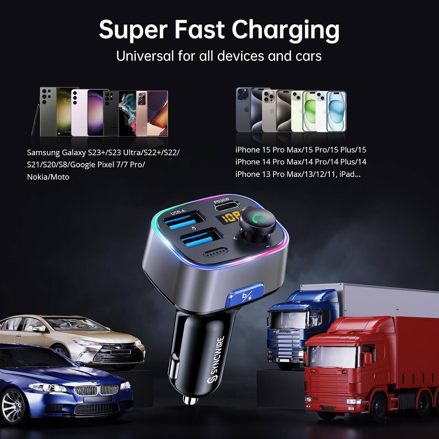 Super Fast Charging Universal for all devices and cars

Samsung Galaxy S23+/S23 Ultra/S22+/S22/S21/S20/S8/Google Pixel 7/7 Pro/Nokia/Moto

iPhone 15 Pro Max/15 Pro/15 Plus/15 iPhone 14 Pro Max/14 Pro/14 Plus/14 iPhone 13 Pro Max/13/12/11, iPad...

USB-A 5

PD36W 108

S SYNCWIRE