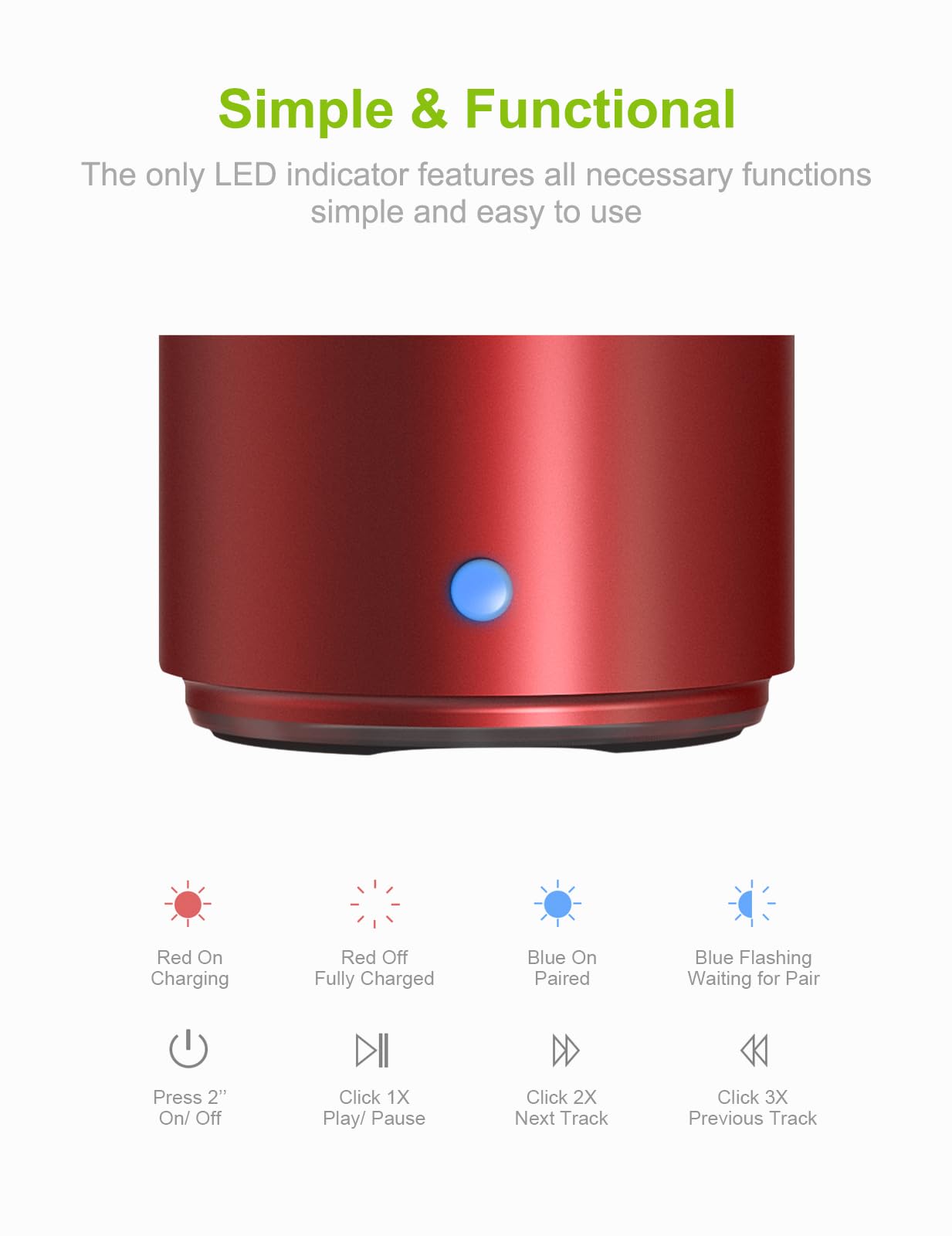 Simple & Functional  
The only LED indicator features all necessary functions simple and easy to use

- Red On: Charging
- Red Off: Fully Charged
- Blue On: Paired
- Blue Flashing: Waiting for Pair

- Press 2" On/ Off
- Click 1X Play/ Pause
- Click 2X Next Track
- Click 3X Previous Track