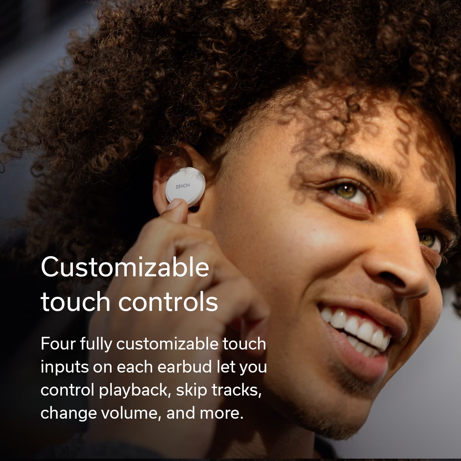 Denon Customizable touch controls Four fully customizable touch inputs on each earbud let you control playback, skip tracks, change volume, and more.