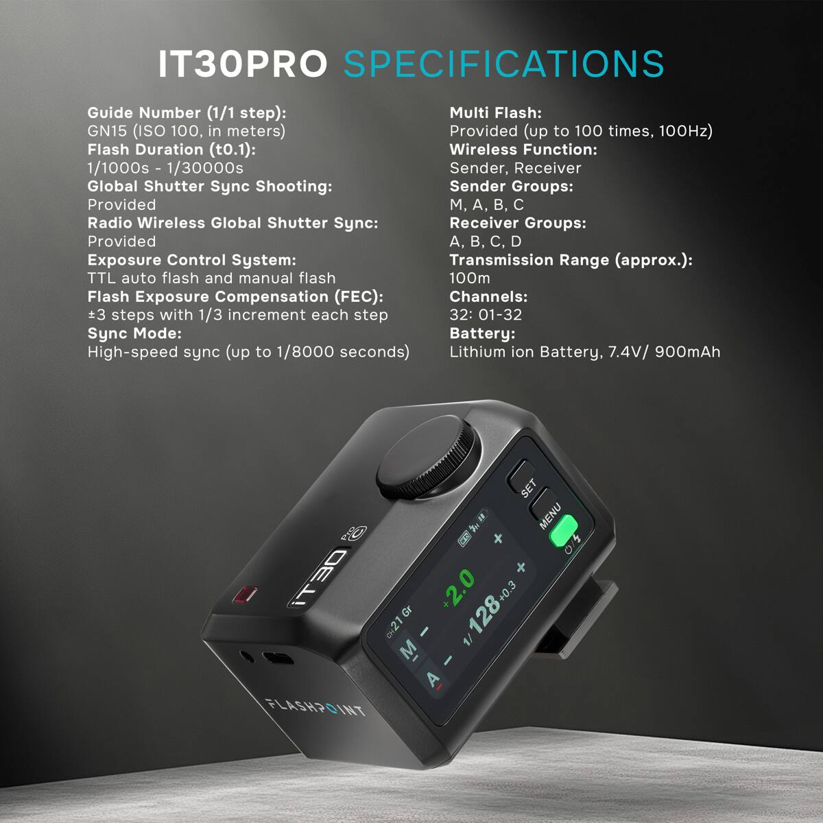 IT30PRO SPECIFICATIONS

Guide Number (1/1 step): GN15 (ISO 100, in meters)  
Flash Duration (t0.1): 1/1000s - 1/30000s  
Global Shutter Sync Shooting: Provided  
Radio Wireless Global Shutter Sync: Provided  
Exposure Control System: TTL auto flash and manual flash  
Flash Exposure Compensation (FEC): +3 steps with 1/3 increment each step  
Sync Mode: High-speed sync (up to 1/8000 seconds)  

Multi Flash: Provided (up to 100 times, 100Hz)  
Wireless Function: Sender, Receiver  
Sender Groups: M, A, B, C  
Receiver Groups: A, B, C, D  
Transmission Range (approx.): 100m  
Channels: 32: 01-32  
Battery: Lithium ion Battery, 7.4V/ 900mAh  

SET X MENU / iT30 CH21 +2.0 128+0.3 A - 1/128+0.3 M I A FLASHPOINT