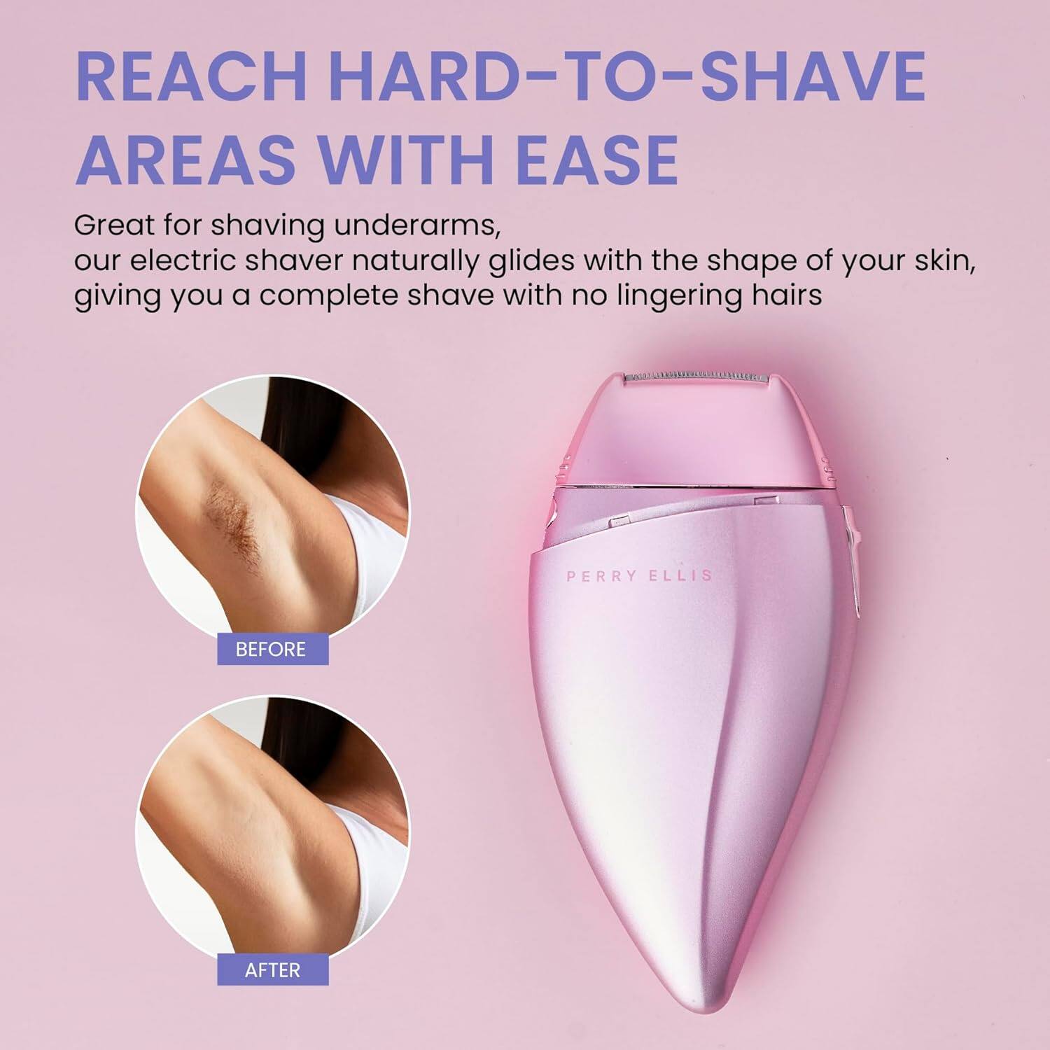 REACH HARD-TO-SHAVE AREAS WITH EASE

Great for shaving underarms, our electric shaver naturally glides with the shape of your skin, giving you a complete shave with no lingering hairs.

PERRY ELLIS

BEFORE

AFTER