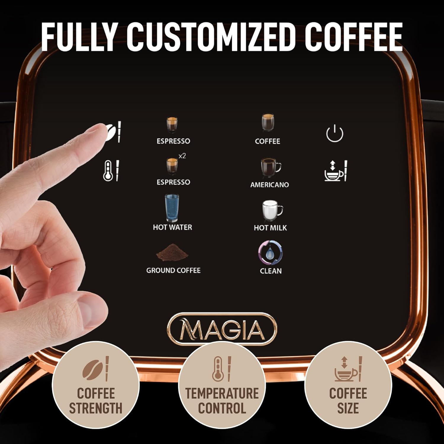 FULLY CUSTOMIZED COFFEE
ESPRESSO x2
ESPRESSO
COFFEE
AMERICANO
HOT WATER
HOT MILK
GROUND COFFEE
CLEAN
MAGIA
COFFEE STRENGTH
TEMPERATURE CONTROL
COFFEE SIZE