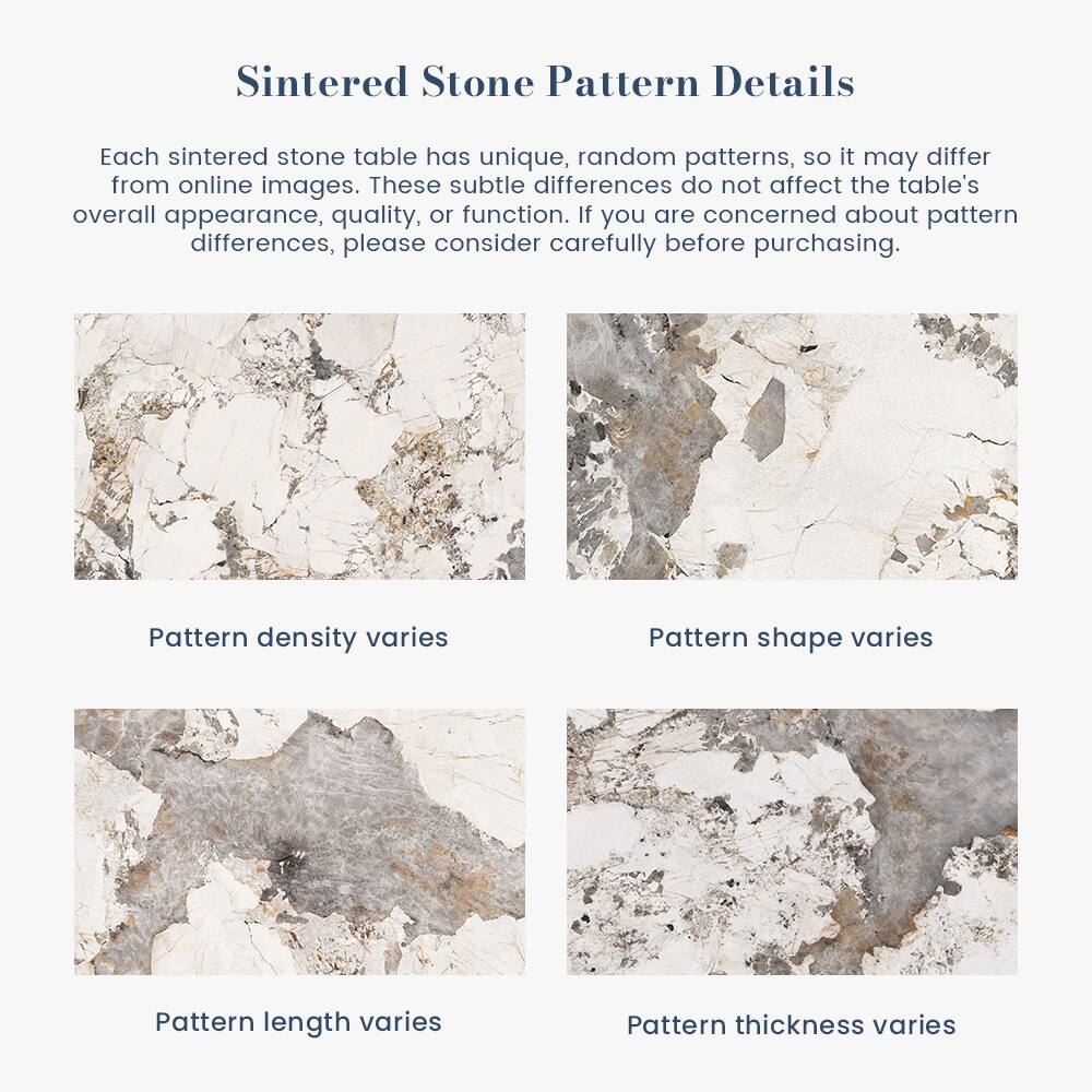 Sintered Stone Pattern Details

Each sintered stone table has unique, random patterns, so it may differ from online images. These subtle differences do not affect the table's overall appearance, quality, or function. If you are concerned about pattern differences, please consider carefully before purchasing.

- Pattern density varies
- Pattern shape varies
- Pattern length varies
- Pattern thickness varies