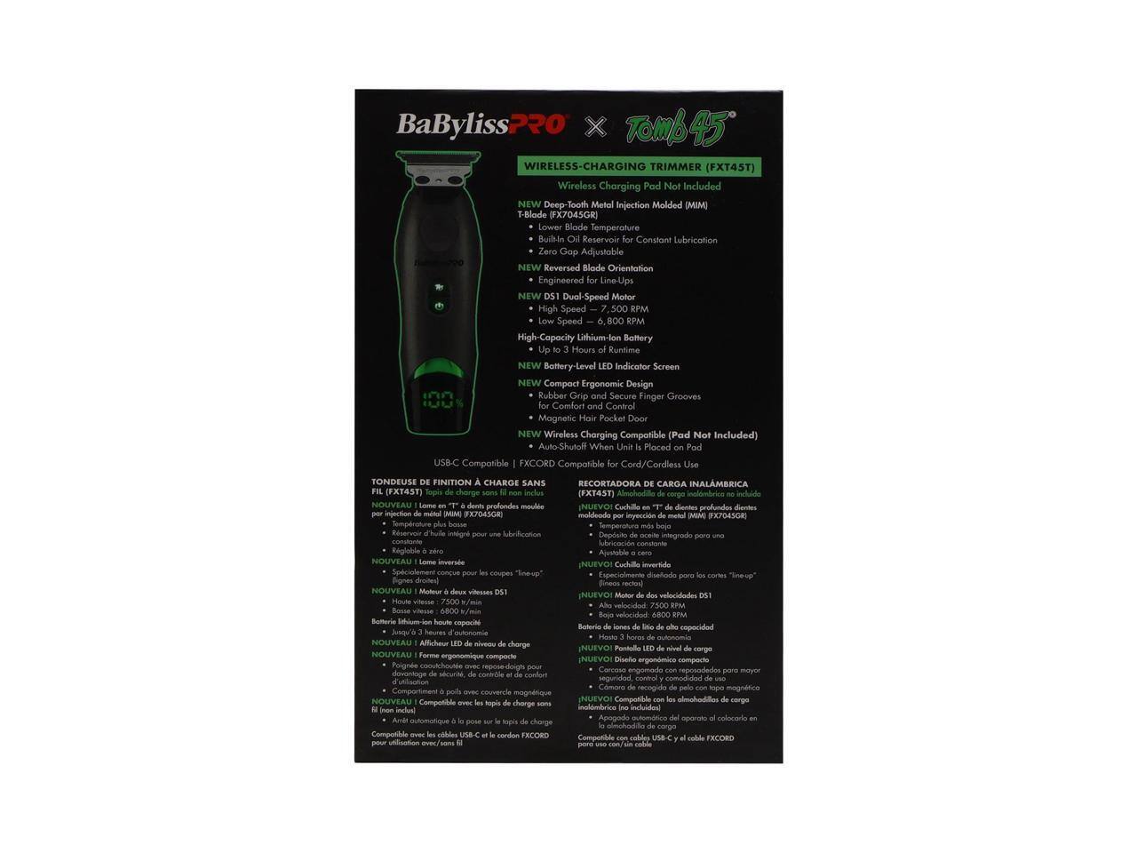 BaByliss Pro x Tomb45 Wireless-Charging Trimmer (FXT45T)  
Wireless Charging Pad Not Included  

NEW Metal Injection Molded (MIM) T-Blade (FX704SGR)  
- Lower Blade Temperature  
- Built-in Reservoir Constant Lubrication  
- Zero Gap Adjustable  
- Reversed Blade Orientation  

Engineered Line-Ups  
NEW Dual-Speed Motor  
- High Speed - 7,500 RPM  
- Low Speed - 6,800 RPM  
- High-Capacity Lithium-Ion Battery  
- Up to 3 Hours of Runtime  
- Battery-Level Indicator Screen  

NEW Compact Ergonomic Design  
- Rubber Grip and Secure Finger Grooves for Comfort and Control  
- Magnetic Hair Pocket Door  

NEW Wireless Charging Compatible (Pad Not Included)  
- Auto-Shut Off When Placed on Pad  
- USB-C Compatible  
- EXCORD Compatible for Cord/Cordless  

Tondeuse de Finition à Charge Sans Fil  
Recortadora de Carga Inalámbrica  

NEW Deep-Tooth Metal Injection Molded (MIM) T-Blade (FX704SGR)  
- Temperature Plus Basse  
- Dép