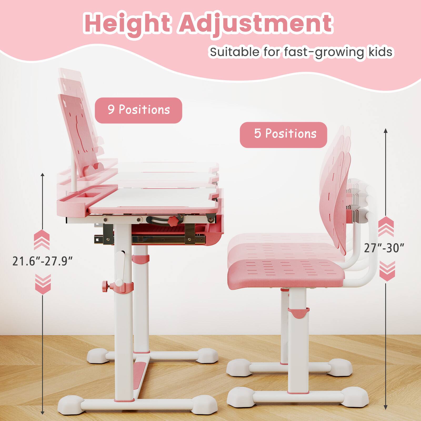 Height Adjustment  
Suitable for fast-growing kids  

9 Positions  
21.6" - 27.9"  

5 Positions  
27" - 30"