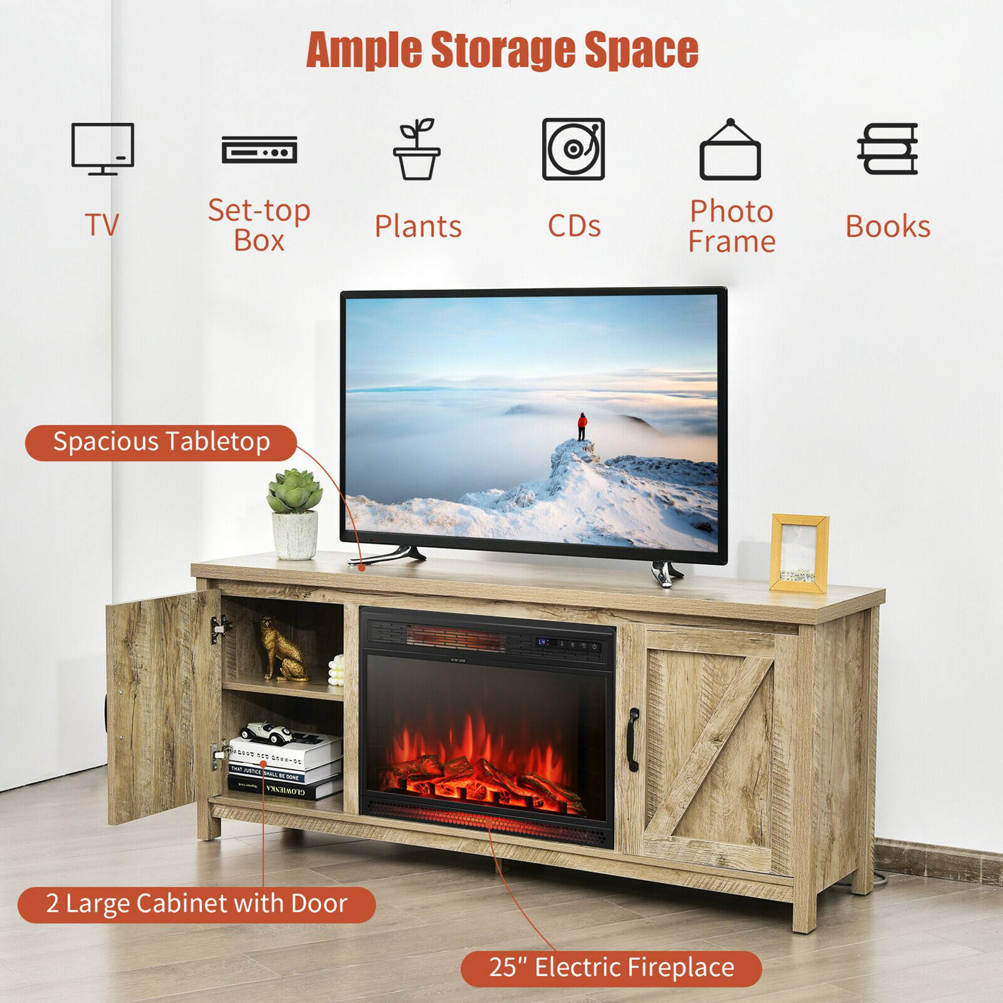 Ample Storage Space
TV
Set-top Box
Plants
CDs
Photo Frame
Books
Spacious Tabletop
2 Large Cabinet with Door
25" Electric Fireplace