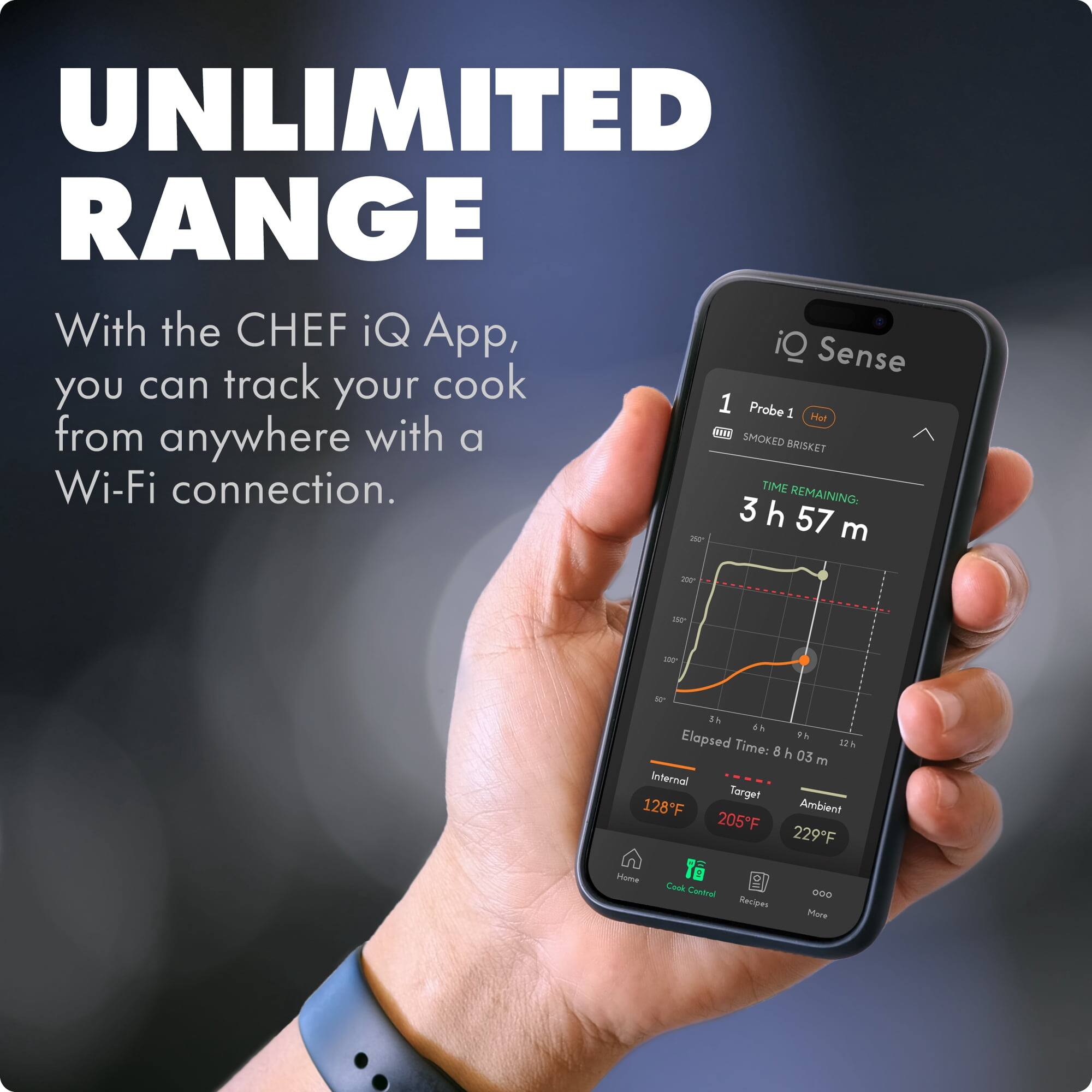 UNLIMITED RANGE

With the CHEF iQ App, you can track your cook from anywhere with a Wi-Fi connection.

1 Probe 1 Hot
SMOKED BRISKET

TIME REMAINING: 3 h 57 m

Elapsed Time: 8 h 03 m

Internal Target 128°F
Ambient 205°F
229°F

Home
Cook Control
Recipes
More