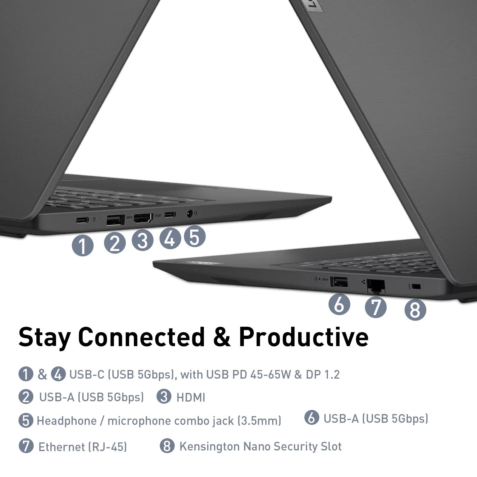 1 - 1 2 3 4 5 - 6 7 8  
Stay Connected & Productive  
1 & 4 USB-C (USB 5Gbps), with USB PD 45-65W & DP 1.2  
2 USB-A (USB 5Gbps)  
3 HDMI  
4 Headphone / microphone combo jack (3.5mm)  
5 USB-A (USB 5Gbps)  
6 Ethernet (RJ-45)  
7 Kensington Nano Security Slot