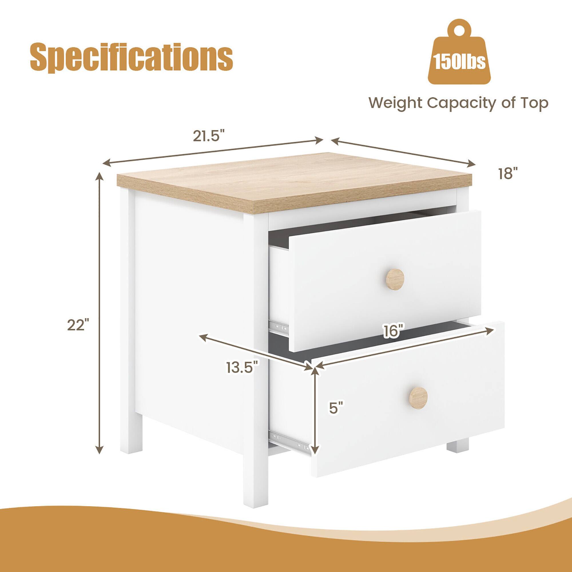 Specifications: 150 lbs weight capacity of top. Dimensions: 21.5" (width), 18" (depth), 22" (height), 13.5" (drawer height), 5" (drawer depth).