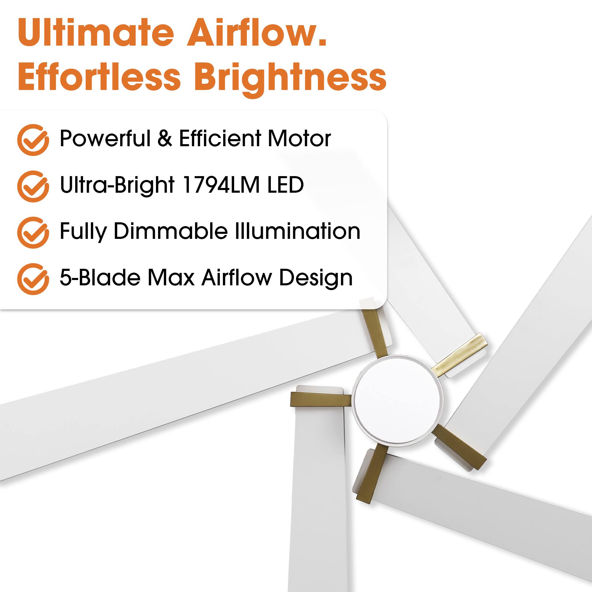 Ultimate Airflow. Effortless Brightness

- Powerful & Efficient Motor
- Ultra-Bright 1794LM LED
- Fully Dimmable Illumination
- 5-Blade Max Airflow Design