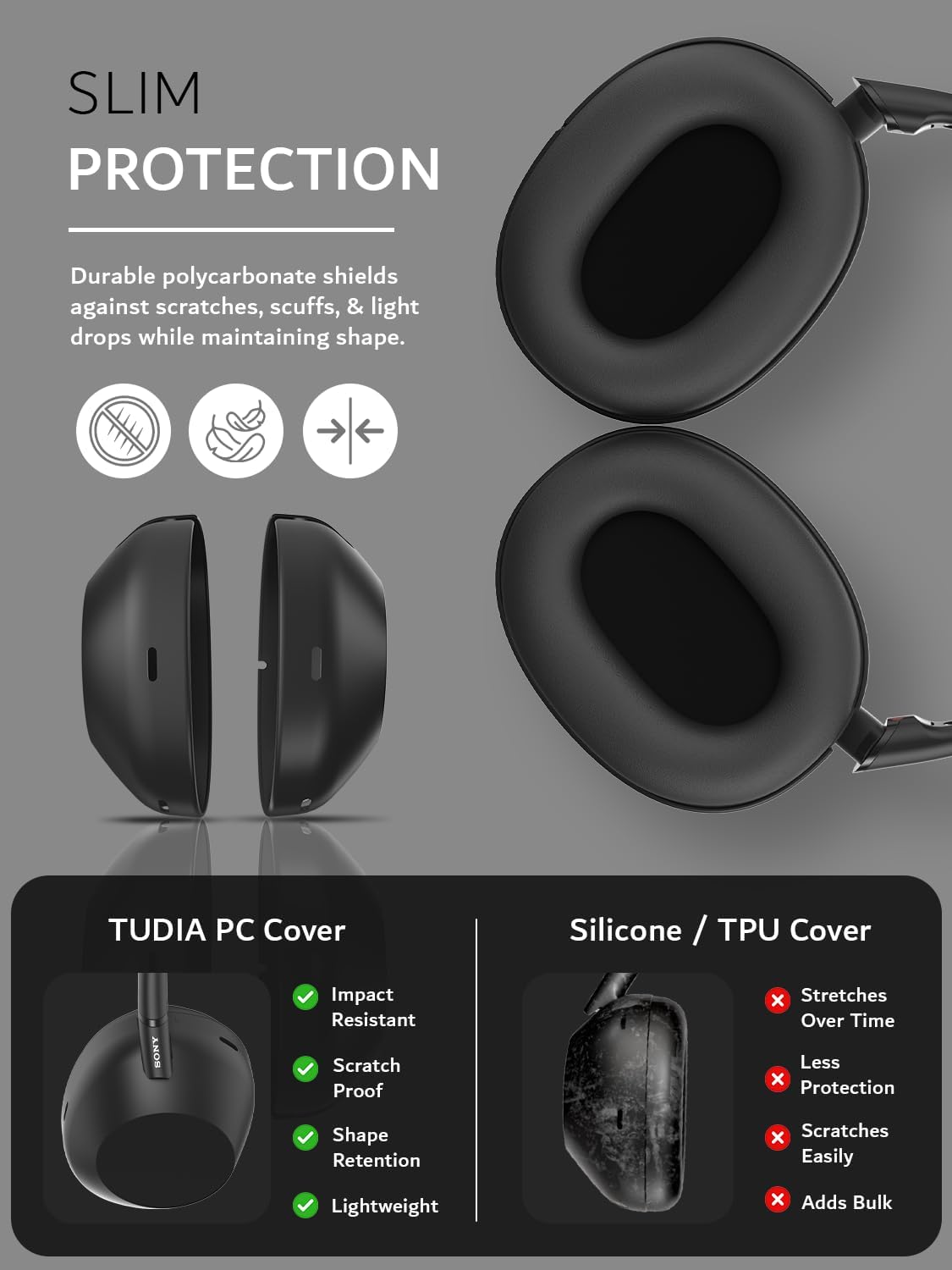 SLIM PROTECTION  
Durable polycarbonate shields against scratches, scuffs, & light drops while maintaining shape.  

TUDIA PC Cover  
- Impact Resistant  
- Scratch Proof  
- Shape Retention  
- Lightweight  

Silicone / TPU Cover  
- Stretches Over Time  
- Less Protection  
- Scratches Easily  
- Adds Bulk