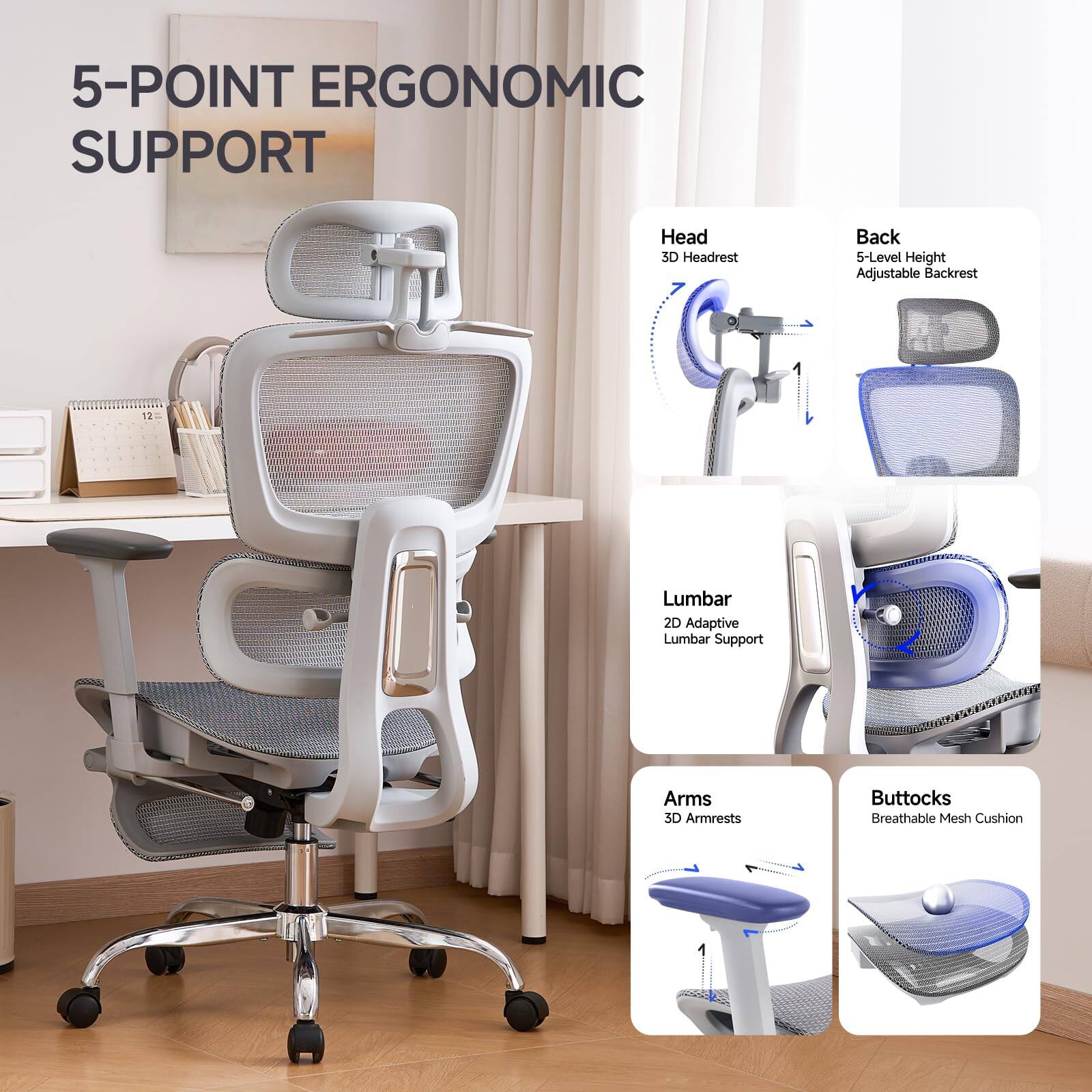 5-Point Ergonomic Support

- Head: 3D Headrest
- Back: 5-Level Height Adjustable Backrest
- Lumbar: 2D Adaptive Lumbar Support
- Arms: 3D Armrests
- Buttocks: Breathable Mesh Cushion