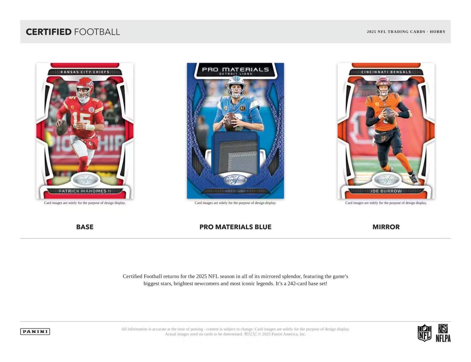 CERTIFIED FOOTBALL

2025 NFL TRADING CARDS • HOBBY

BASE

PRO MATERIALS BLUE

MIRROR

Card images are solely for the purpose of design display.

Certified Football returns for the 2025 NFL season in all of its mirrored splendor, featuring the game's biggest stars, brightest newcomers and most iconic legends. It's a 242-card base set!

All information is accurate at the time of posting - content is subject to change. Card images are solely for the purpose of design display. Actual images used on cards to be determined. ©2025 Panini America, Inc.

NFL NFLPA