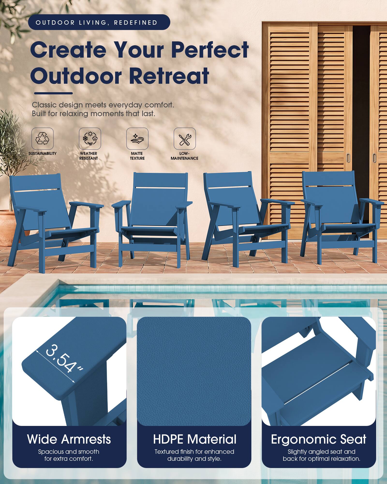 OUTDOOR LIVING, REDEFINED

Create Your Perfect Outdoor Retreat

Classic design meets everyday comfort. Built for relaxing moments that last.

SUSTAINABILITY
WEATHER RESISTANT
MATTE TEXTURE
LOW-MAINTENANCE

3.54" Wide Armrests Spacious and smooth for extra comfort.
HDPE Material Textured finish for enhanced durability and style.
Ergonomic Seat Slightly angled seat and back for optimal relaxation.
