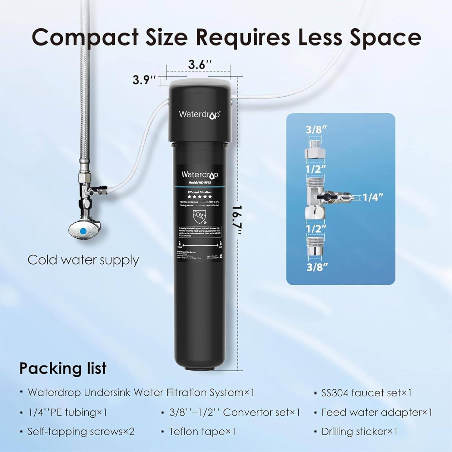Compact Size Requires Less Space

3.6"
3.9"
Waterdrop
3/8"
Waterdrop
1/2"
Cold water supply
16.7"
1/2"
3/8"
1/4"
Packing list
Waterdrop Undersink Water Filtration System x1
1/4" PE tubing x1
3/8"-1/2" Convertor set x1
Self-tapping screws x2
Teflon tape x1
SS304 faucet set x1
Feed water adapter x1
Drilling sticker x1