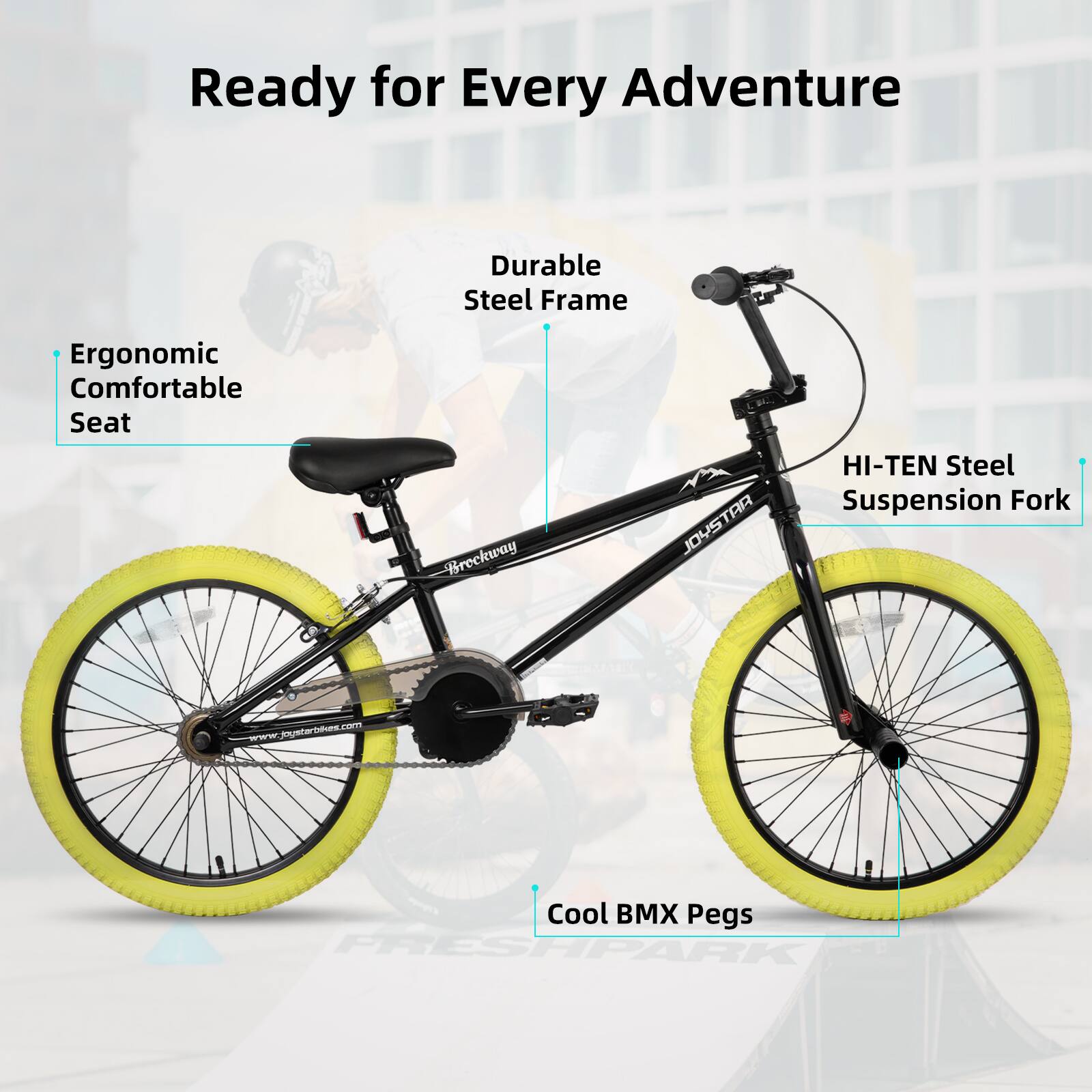 Ready for Every Adventure

- Durable Steel Frame
- Ergonomic Comfortable Seat
- HI-TEN Steel Suspension Fork
- Cool BMX Pegs

Breckway JOYSTAR

www.joystartis.com

FRESHPARK