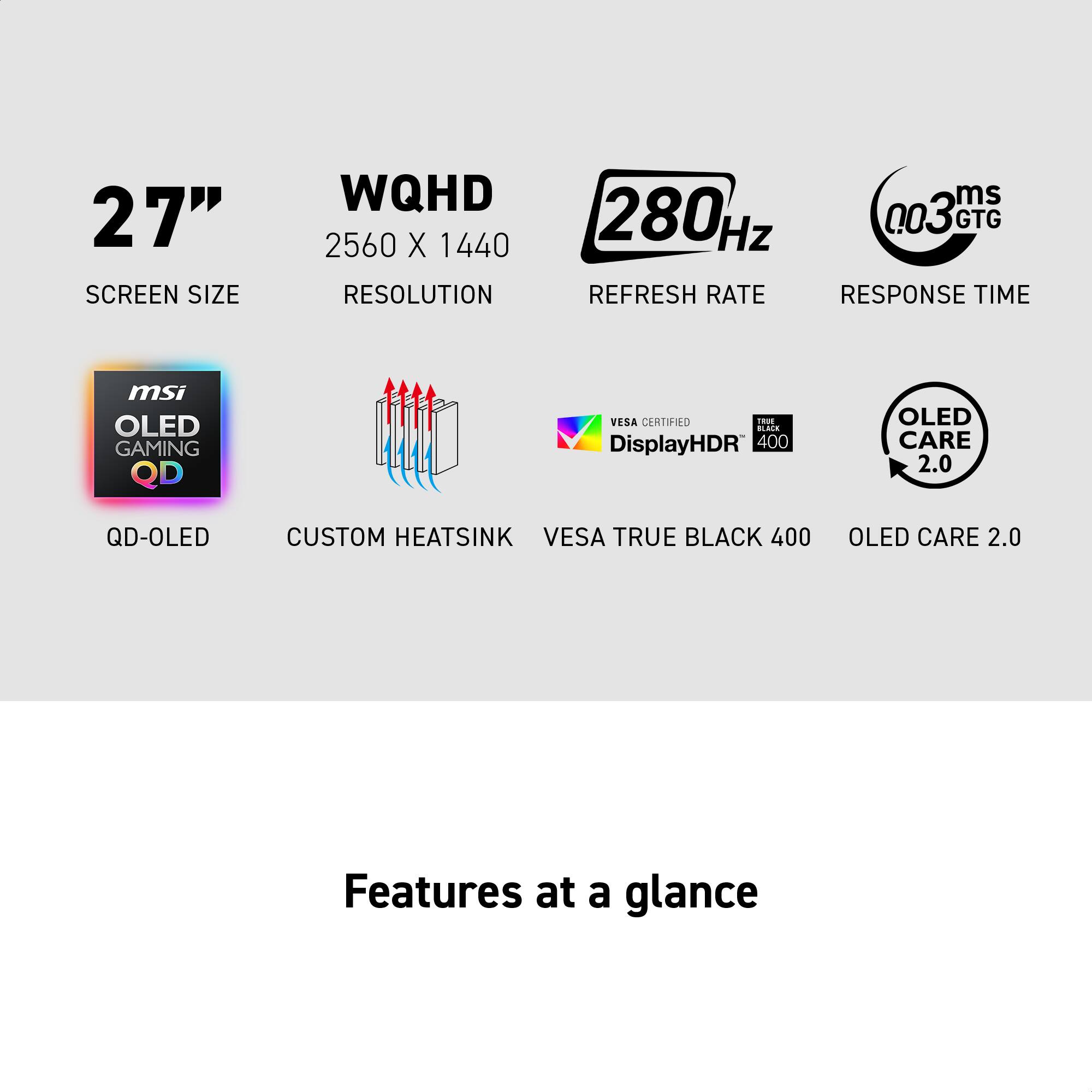 27" Screen Size, WQHD 2560 x 1440 Resolution, 280 Hz Refresh Rate, 0.03 ms GTG Response Time. MSI OLED Gaming QD, VESA Certified, DisplayHDR 400, OLED Care 2.0, QD-OLED, Custom Heatsink, VESA True Black 400, OLED Care 2.0. Features at a glance.