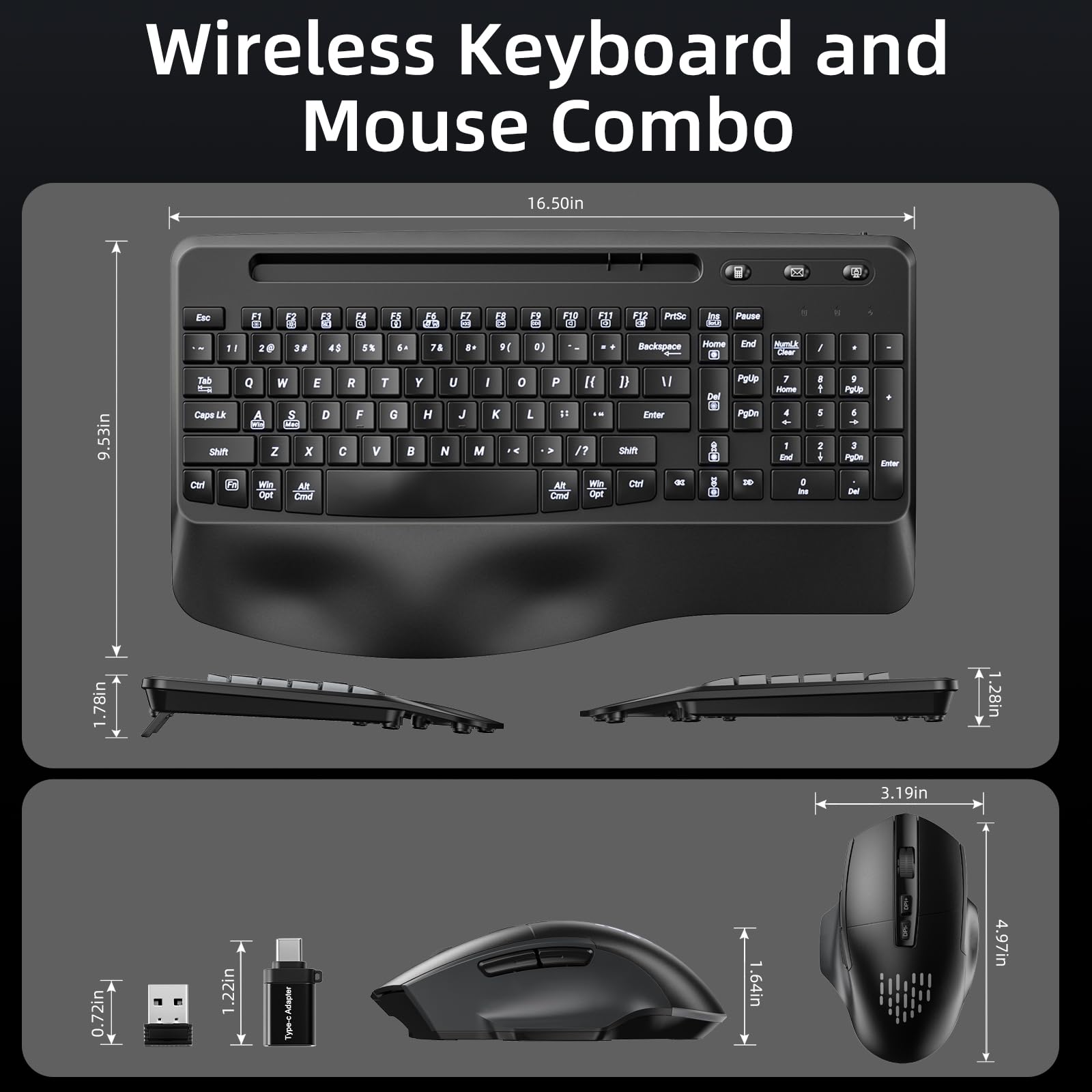 Wireless Keyboard and Mouse Combo

- Keyboard Dimensions:
  - Length: 16.50in
  - Height: 0.72in
  - Width: 9.53in

- Mouse Dimensions:
  - Length: 3.19in
  - Height: 1.64in
  - Width: 4.97in

- USB Receiver Dimensions:
  - Length: 1.22in
  - Width: 0.72in

- Battery (2x AAA) Dimensions:
  - Length: 1.22in

- Additional Dimensions:
  - Keyboard Depth: 1.78in
  - Mouse Depth: 1.22in