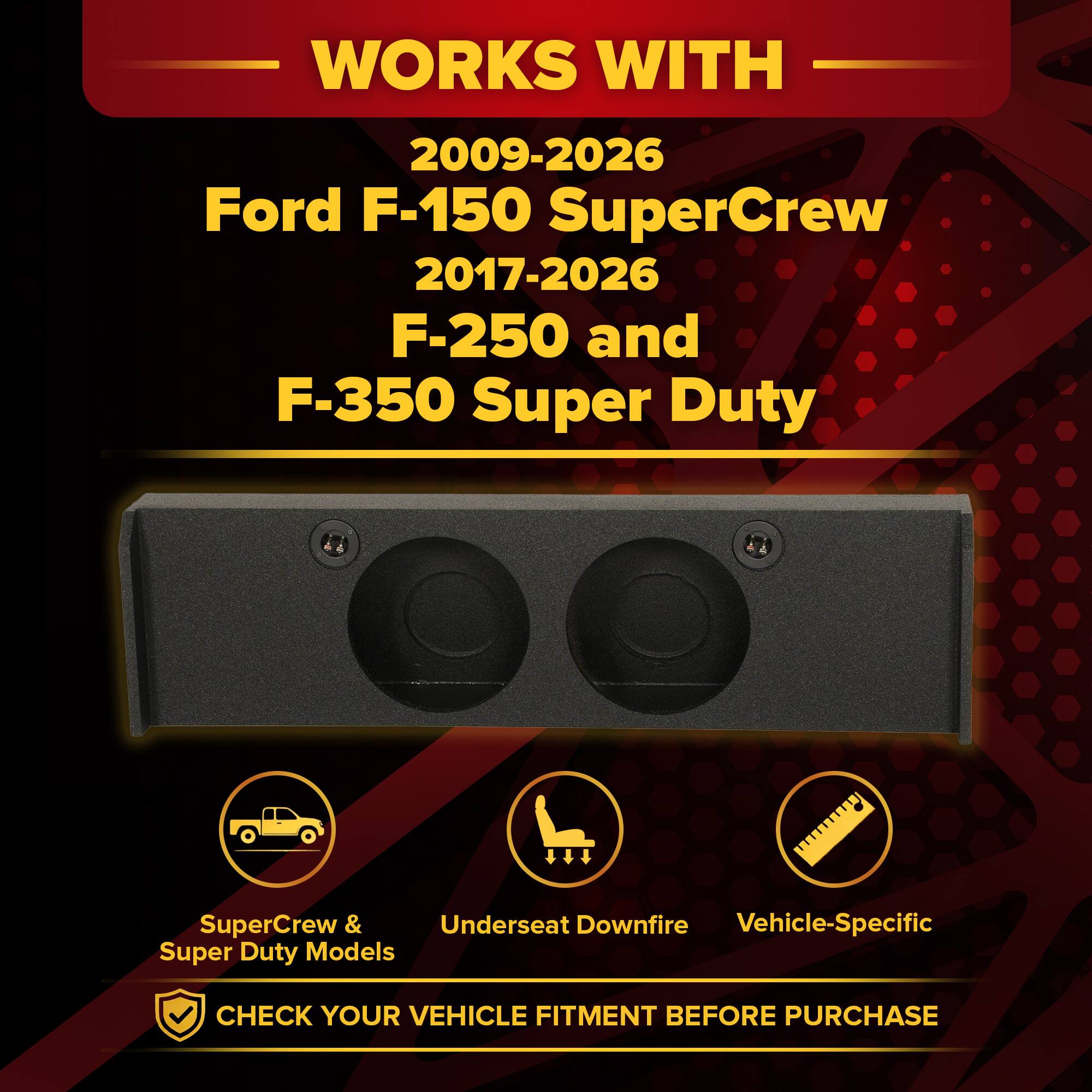 WORKS WITH  
2009-2026 Ford F-150 SuperCrew  
2017-2026 F-250 and F-350 Super Duty  

SuperCrew & Super Duty Models  
Underseat Downfire  
Vehicle-Specific  

CHECK YOUR VEHICLE FITMENT BEFORE PURCHASE