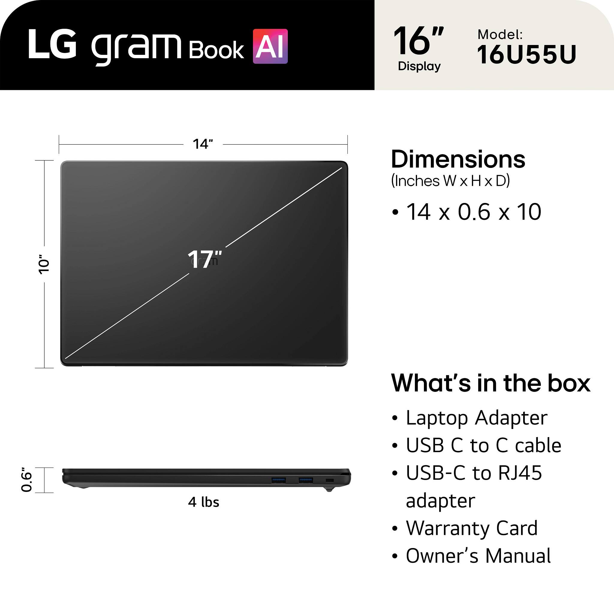 LG gram Book AI  
Model: 16U55U  
16" Display  

Dimensions (Inches W x H x D): 14 x 0.6 x 10  

What's in the box:  
- Laptop Adapter  
- USB C to C cable  
- USB-C to RJ45 adapter  
- Warranty Card  
- Owner's Manual  

4 lbs