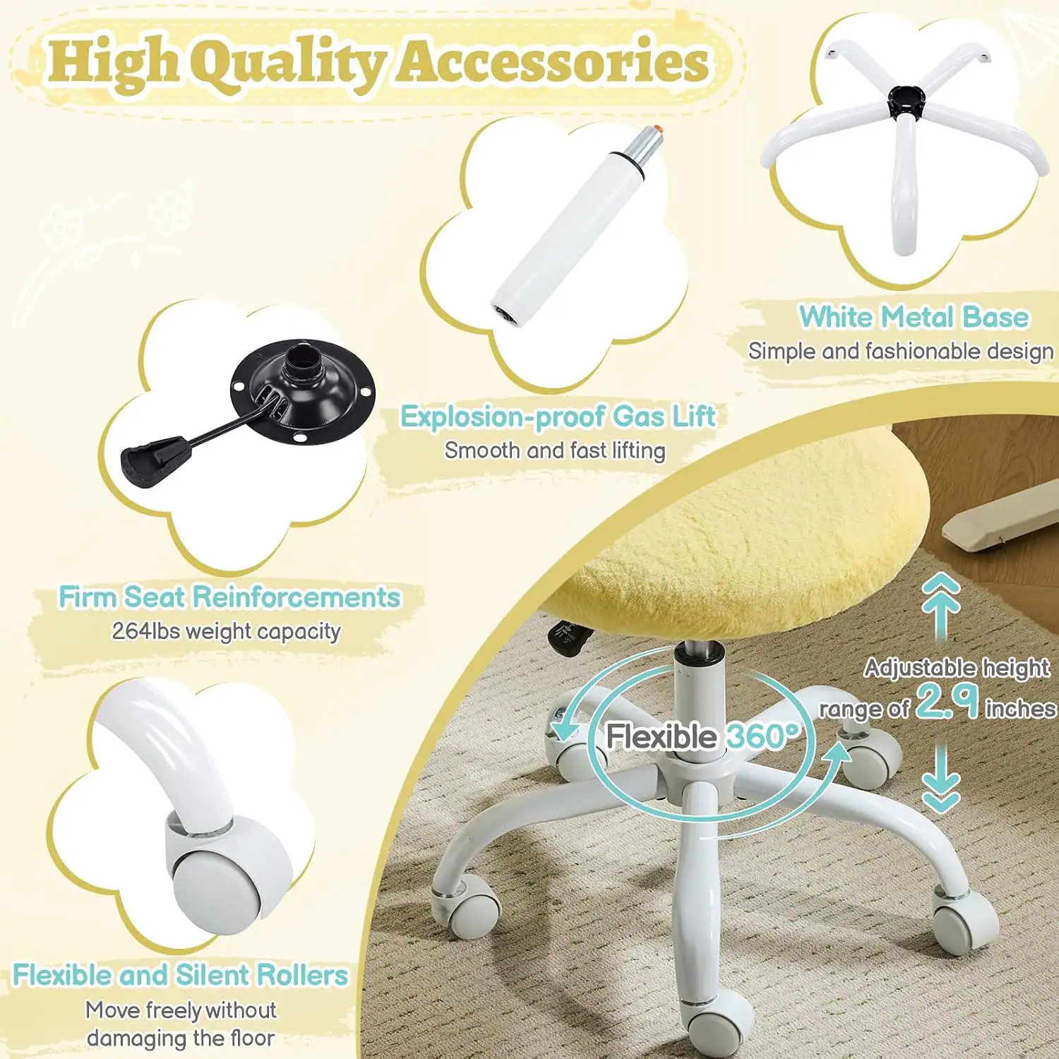 High Quality Accessories  
White Metal Base  
Simple and fashionable design  
Explosion-proof Gas Lift  
Smooth and fast lifting  
Firm Seat Reinforcements  
264lbs weight capacity  
Adjustable height range of 2.9 inches  
Flexible 360°  
Flexible and Silent Rollers  
Move freely without damaging the floor