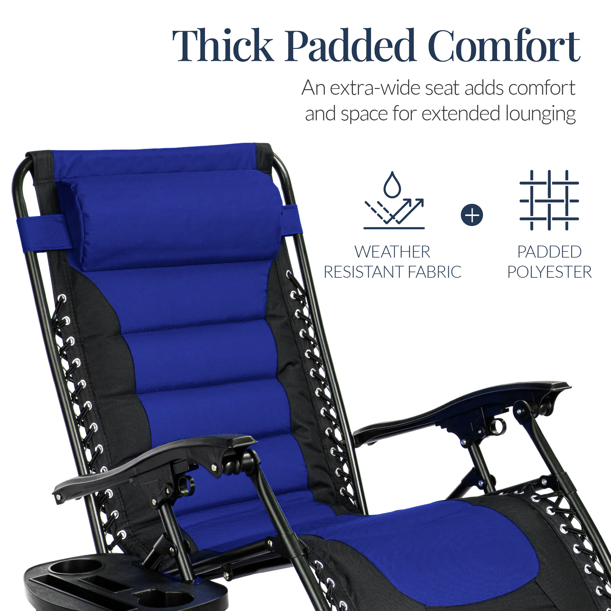 Thick Padded Comfort  
An extra-wide seat adds comfort and space for extended lounging  

WEATHER RESISTANT FABRIC + PADDED POLYESTER