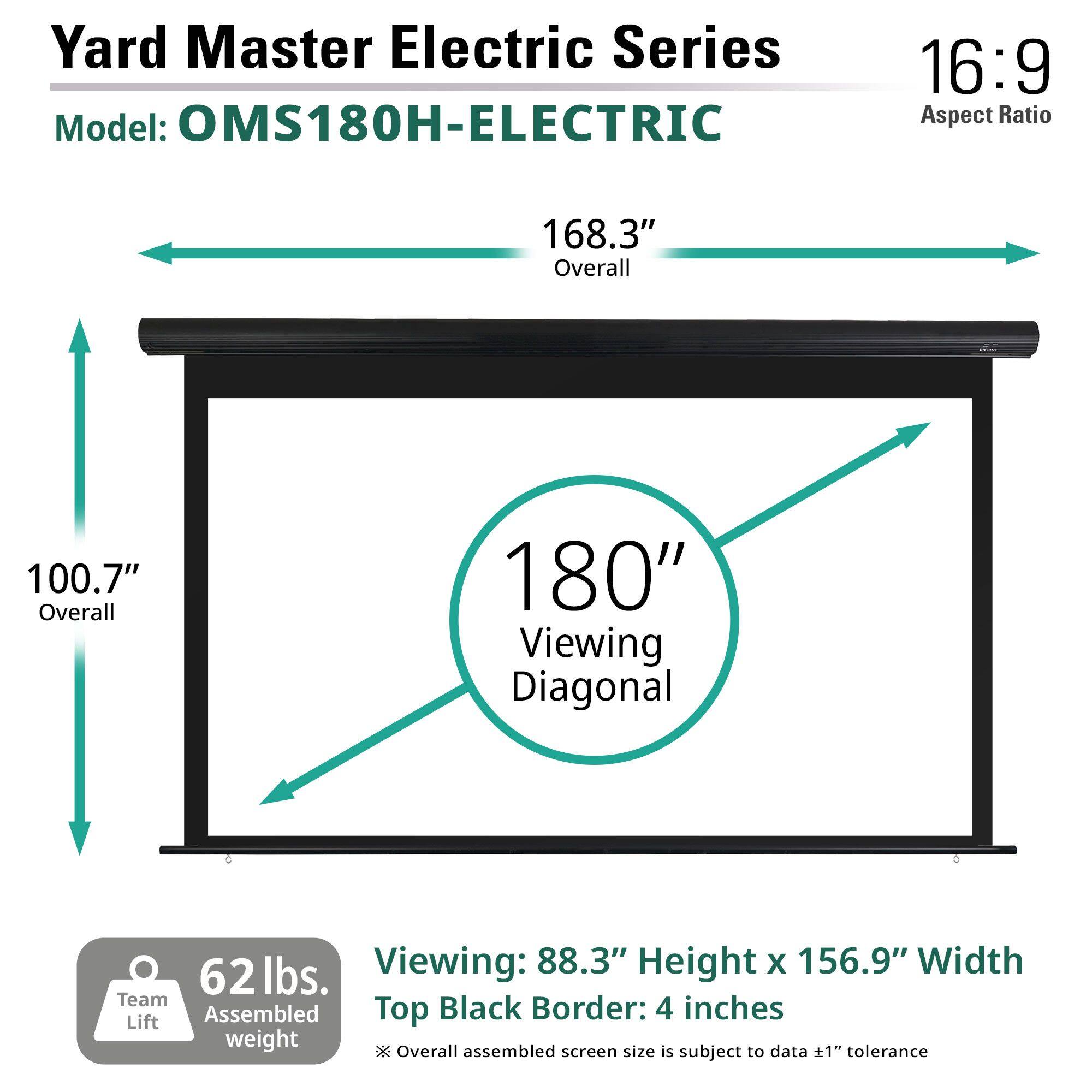 Yard Master Electric Series  
Model: OMS180H-ELECTRIC  

Aspect Ratio: 16:9  

168.3" Overall  
100.7" Overall  
180" Viewing Diagonal  

Viewing: 88.3" Height x 156.9" Width  
Top Black Border: 4 inches  

62 lbs. Team Assembled weight  

*Overall assembled screen size is subject to data ±1" tolerance