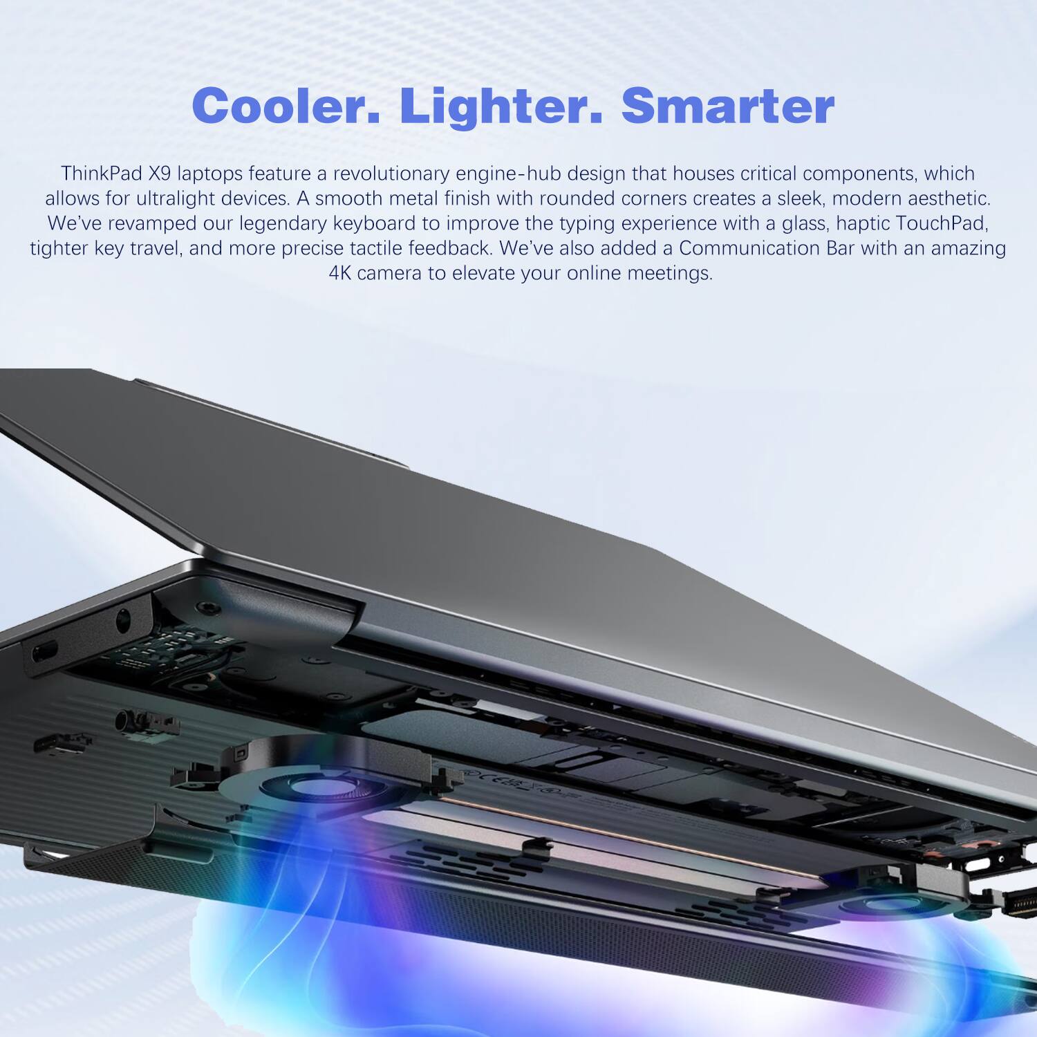 Cooler. Lighter. Smarter

ThinkPad X9 laptops feature a revolutionary engine-hub design that houses critical components, which allows for ultralight devices. A smooth metal finish with rounded corners creates a sleek, modern aesthetic. We've revamped our legendary keyboard to improve the typing experience with a glass, haptic TouchPad, tighter key travel, and more precise tactile feedback. We've also added a Communication Bar with an amazing 4K camera to elevate your online meetings.