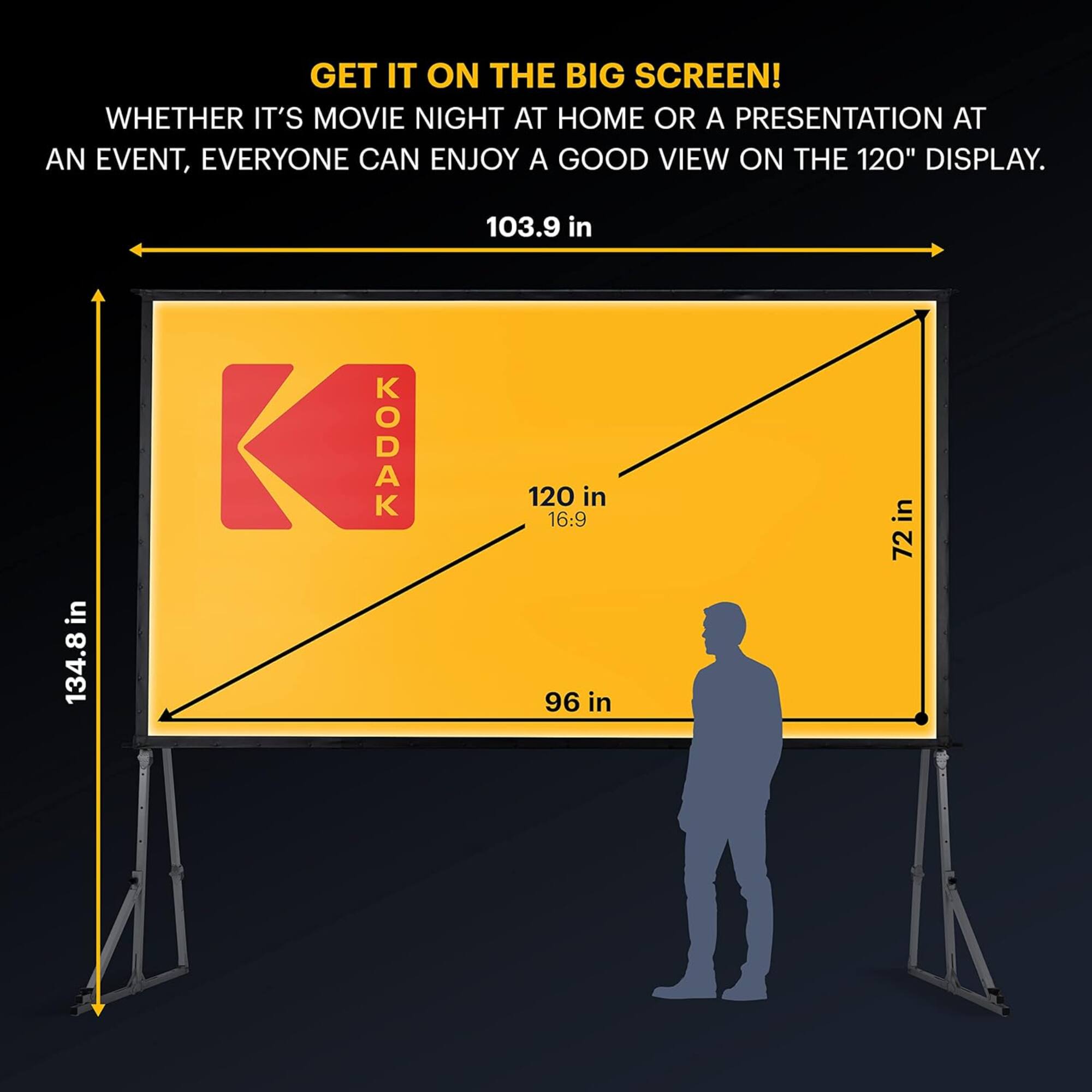 GET IT ON THE BIG SCREEN! WHETHER IT'S MOVIE NIGHT AT HOME OR A PRESENTATION AT AN EVENT, EVERYONE CAN ENJOY A GOOD VIEW ON THE 120" DISPLAY. 103.9 in in 134.8 in KODAK 120 in 16:9 96 in in 72 in