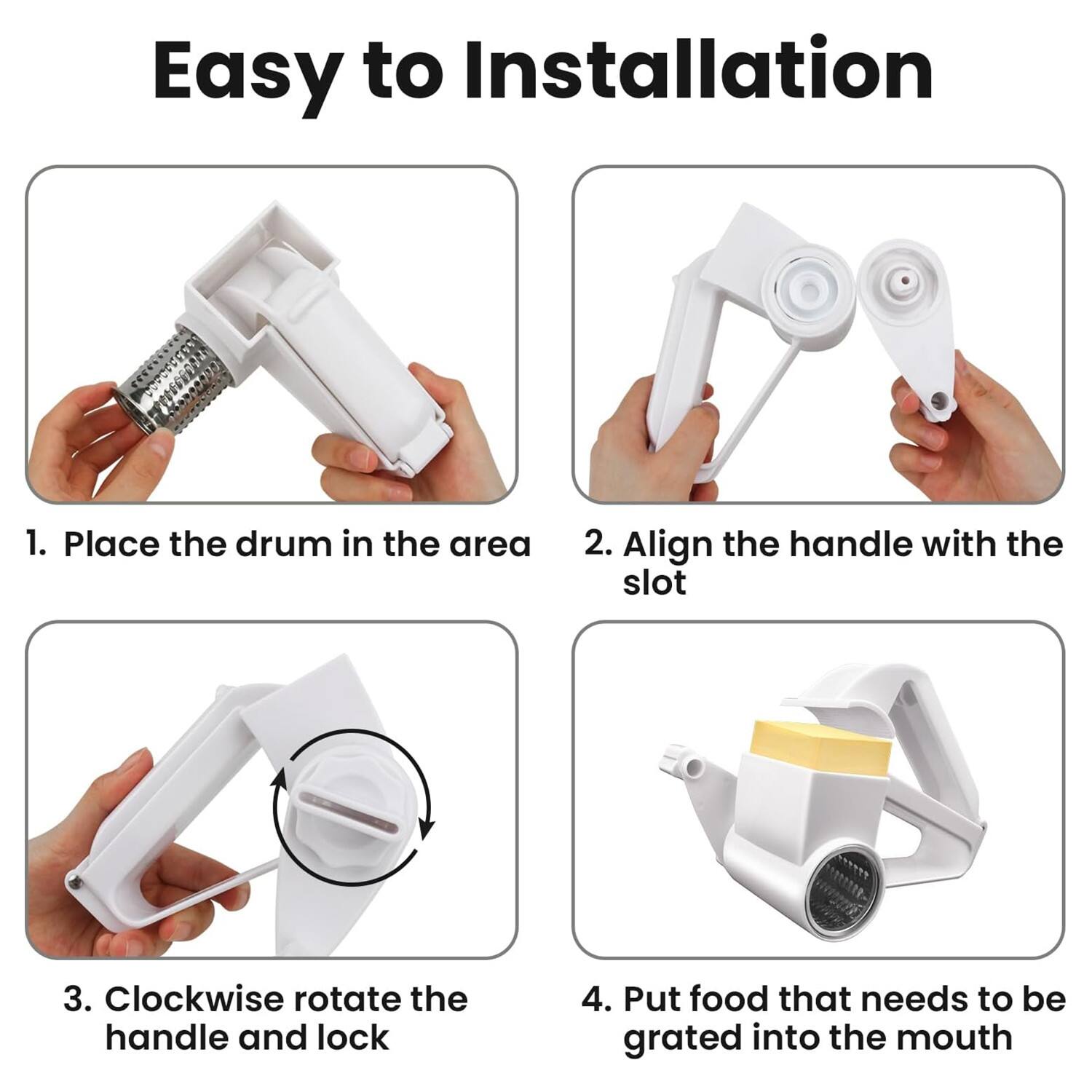 Easy to Installation

1. Place the drum in the area
2. Align the handle with the slot
3. Clockwise rotate the handle and lock
4. Put food that needs to be grated into the mouth