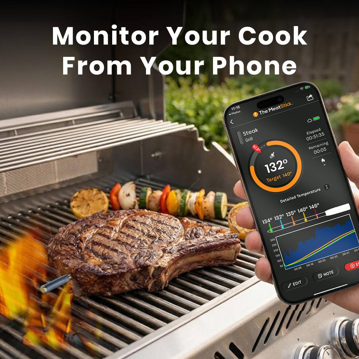 Monitor Your Cook From Your Phone

The MeatStick
Steak Grill

Elapsed 00:51:35
Remaining 00:05

Target Temperature 140°F
Detailed Temperature 140°F 146°F 135°F 134°F 132°F

300 250 200 150 100

00:35 00:15 00:16 E 00:08 D

NOTE EDIT