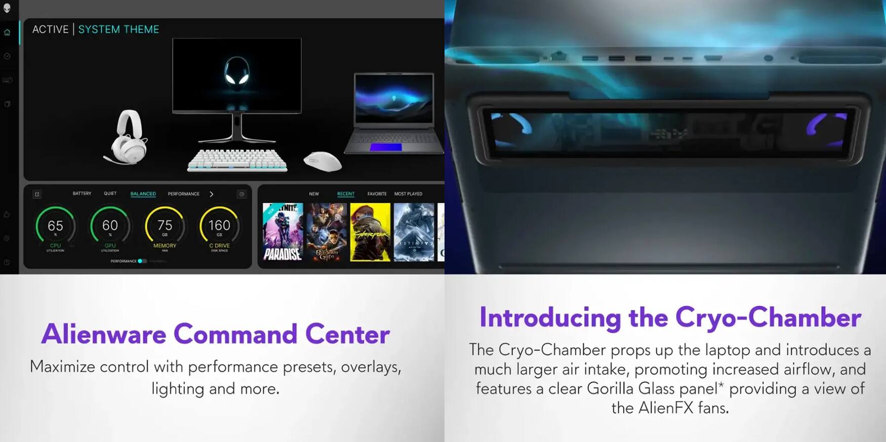 **ACTIVE SYSTEM THEME**

- BATTERY: 65%
- CPU: 60%
- MEMORY: 75%
- C DRIVE: 160 GB

**PERFORMANCE**

- NITE
- RICENT
- EAVORTE
- MOST PLAYED

**Alienware Command Center**

Maximize control with performance presets, overlays, lighting and more.

**Introducing the Cryo-Chamber**

The Cryo-Chamber props up the laptop and introduces a much larger air intake, promoting increased airflow, and features a clear Gorilla Glass panel* providing a view of the AlienFX fans.