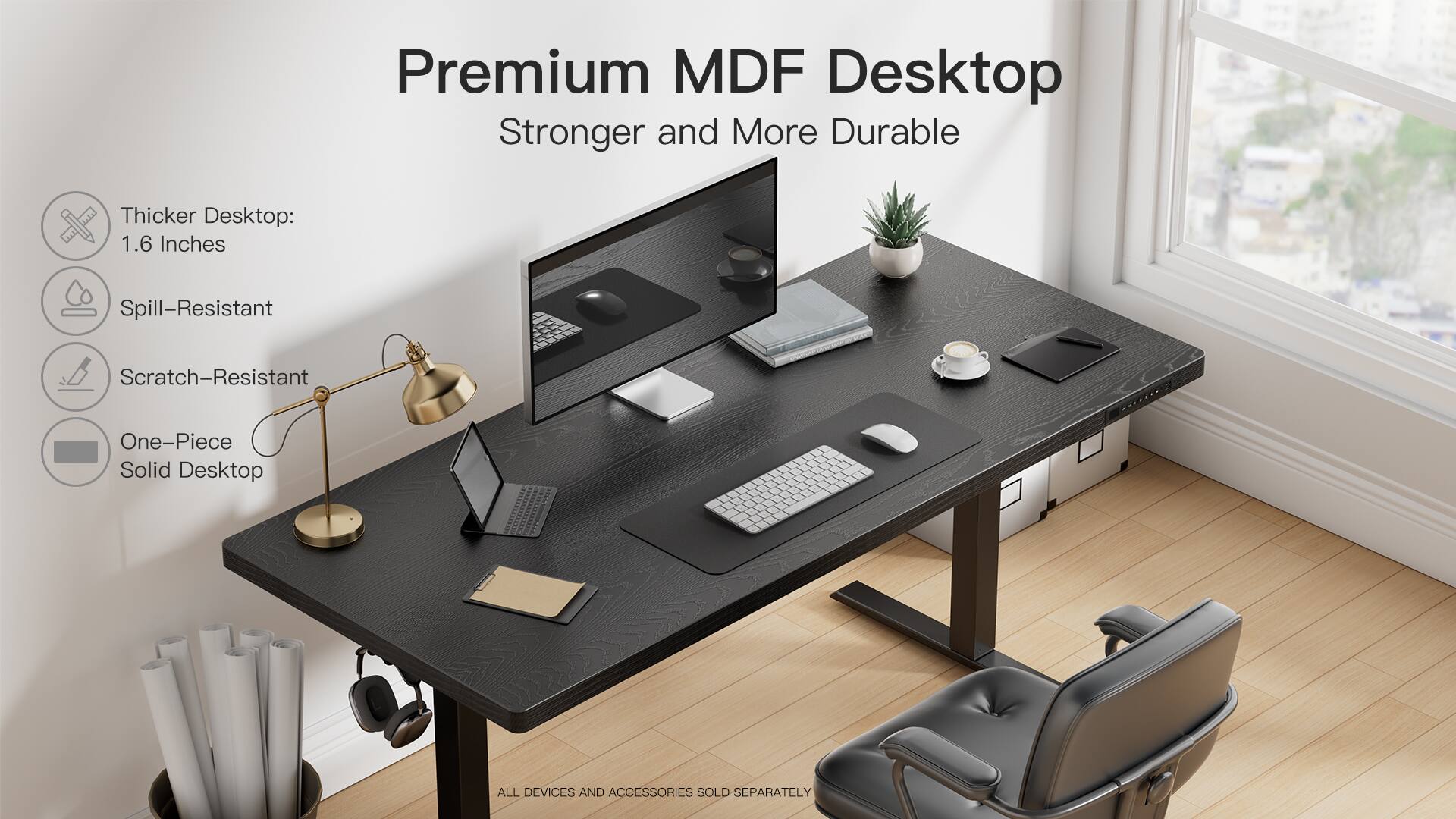 Premium MDF Desktop  
Stronger and More Durable  

Thicker Desktop: 1.6 Inches  
Spill-Resistant  
Scratch-Resistant  
One-Piece Solid Desktop  

ALL DEVICES AND ACCESSORIES SOLD SEPARATELY