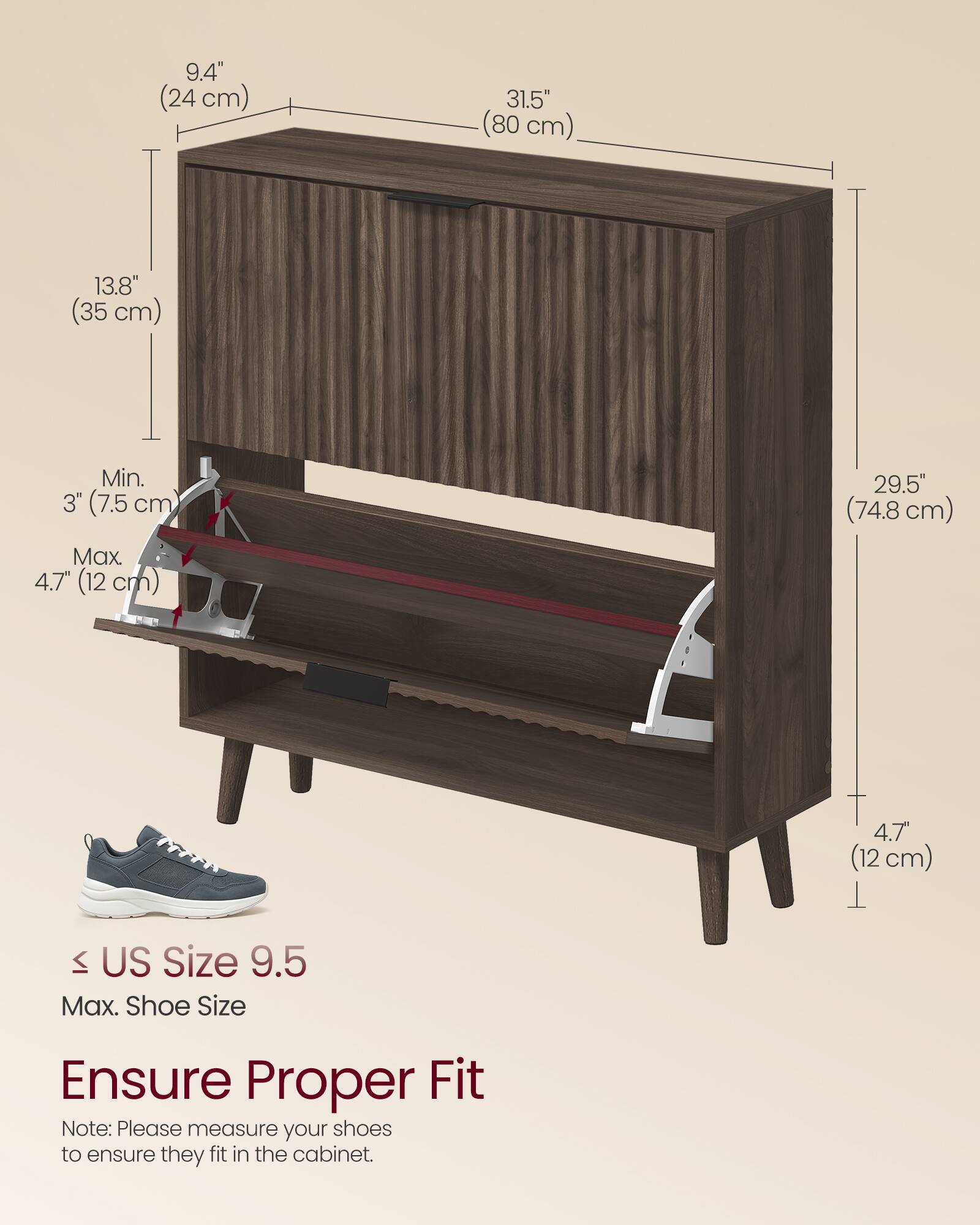 9.4" (24 cm)  
31.5" (80 cm)  
13.8" (35 cm)  
Min. 3" (7.5 cm)  
Max. 4.7" (12 cm)  
29.5" (74.8 cm)  
4.7" (12 cm)  

US Size 9.5  
Max. Shoe Size  

Ensure Proper Fit  
Note: Please measure your shoes to ensure they fit in the cabinet.