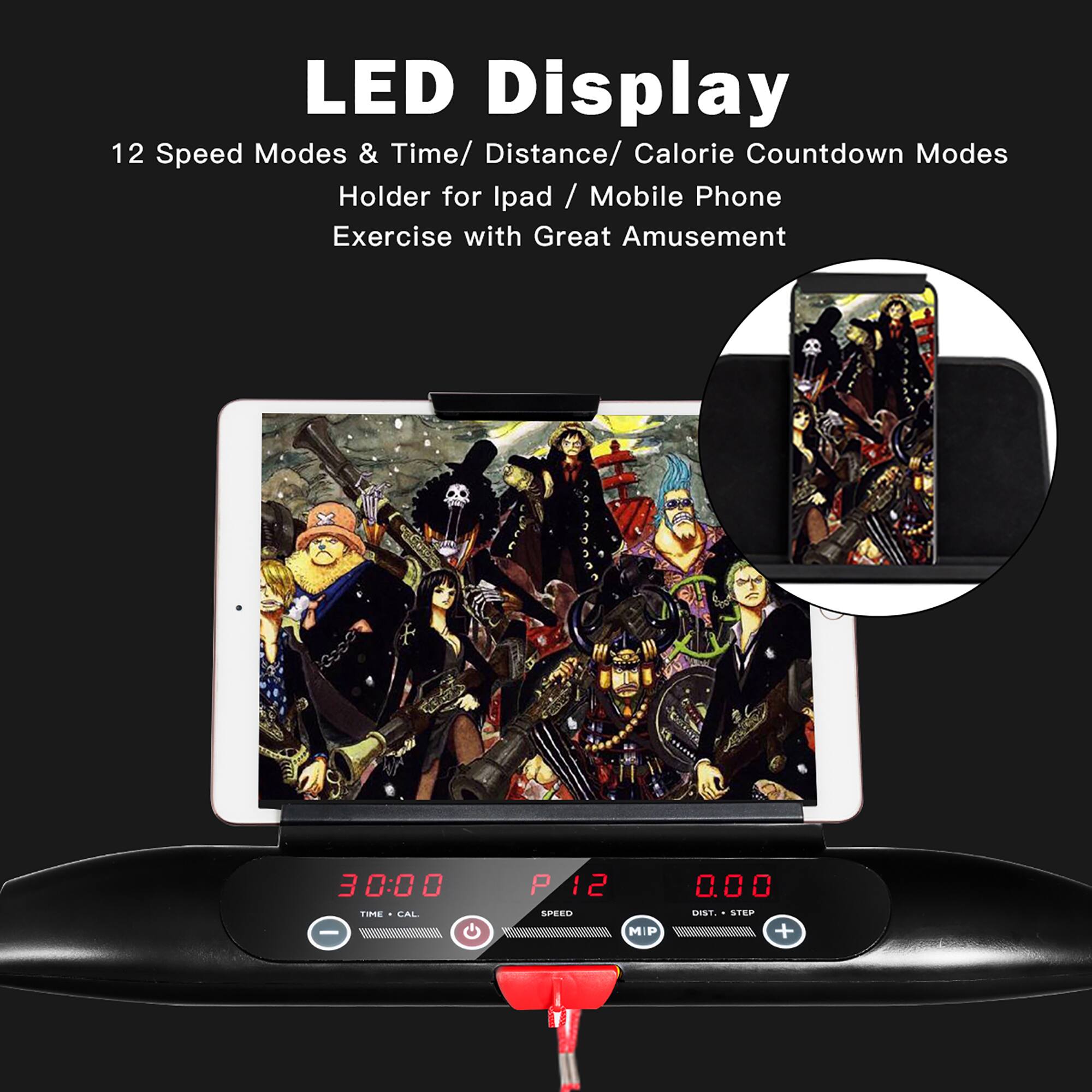 LED Display  
12 Speed Modes & Time/ Distance/ Calorie Countdown Modes  
Holder for Ipad / Mobile Phone  
Exercise with Great Amusement  

30:00  
TIME - CAL  

12  
SPEED  

0.00  
DIST. - STEP
