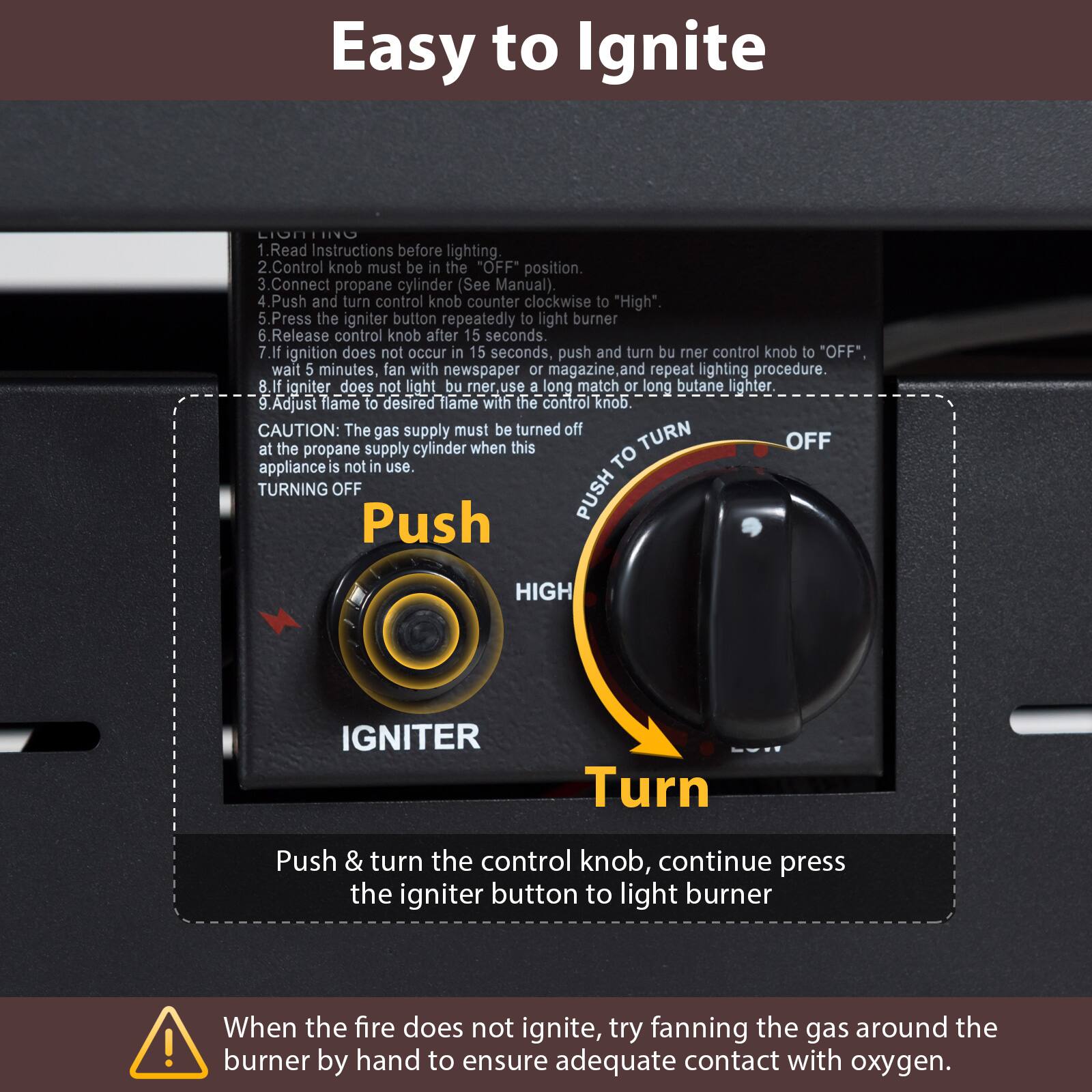 Easy to Ignite

1. Read Instructions before lighting.
2. Control knob must be in the "OFF" position.
3. Connect propane cylinder (See Manual).
4. Push and turn control knob counter clockwise to "High".
5. Press the igniter button repeatedly to light burner.
6. Release control knob after 15 seconds.
7. If ignition does not occur in 15 seconds, push and turn burner control knob to "OFF", wait 5 minutes, fan with newspaper or magazine and repeat lighting procedure.
8. If igniter does not light burner, use a long match or long butane lighter.
9. Adjust flame to desired flame with the control knob.

CAUTION: The gas supply must be turned off at the propane supply cylinder when this appliance is not in use.

TURNING OFF
Push & turn the control knob, continue press the igniter button to light burner

When the fire does not ignite, try fanning the gas around the burner by hand to ensure adequate contact with oxygen.