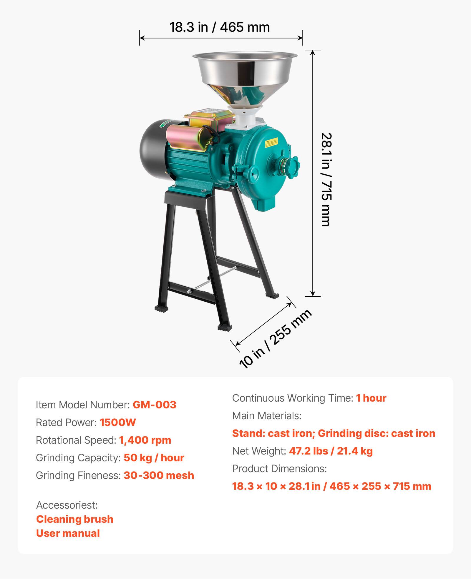 18.3 in / 465 mm  
28.1 in / 715 mm  
10 in / 255 mm  

Item Model Number: GM-003  
Rated Power: 1500W  
Rotational Speed: 1,400 rpm  
Grinding Capacity: 50 kg / hour  
Grinding Fineness: 30-300 mesh  

Continuous Working Time: 1 hour  
Main Materials: Stand: cast iron; Grinding disc: cast iron  
Net Weight: 47.2 lbs / 21.4 kg  
Product Dimensions: 18.3 x 10 x 28.1 in / 465 x 255 x 715 mm  

Accessories:  
Cleaning brush  
User manual