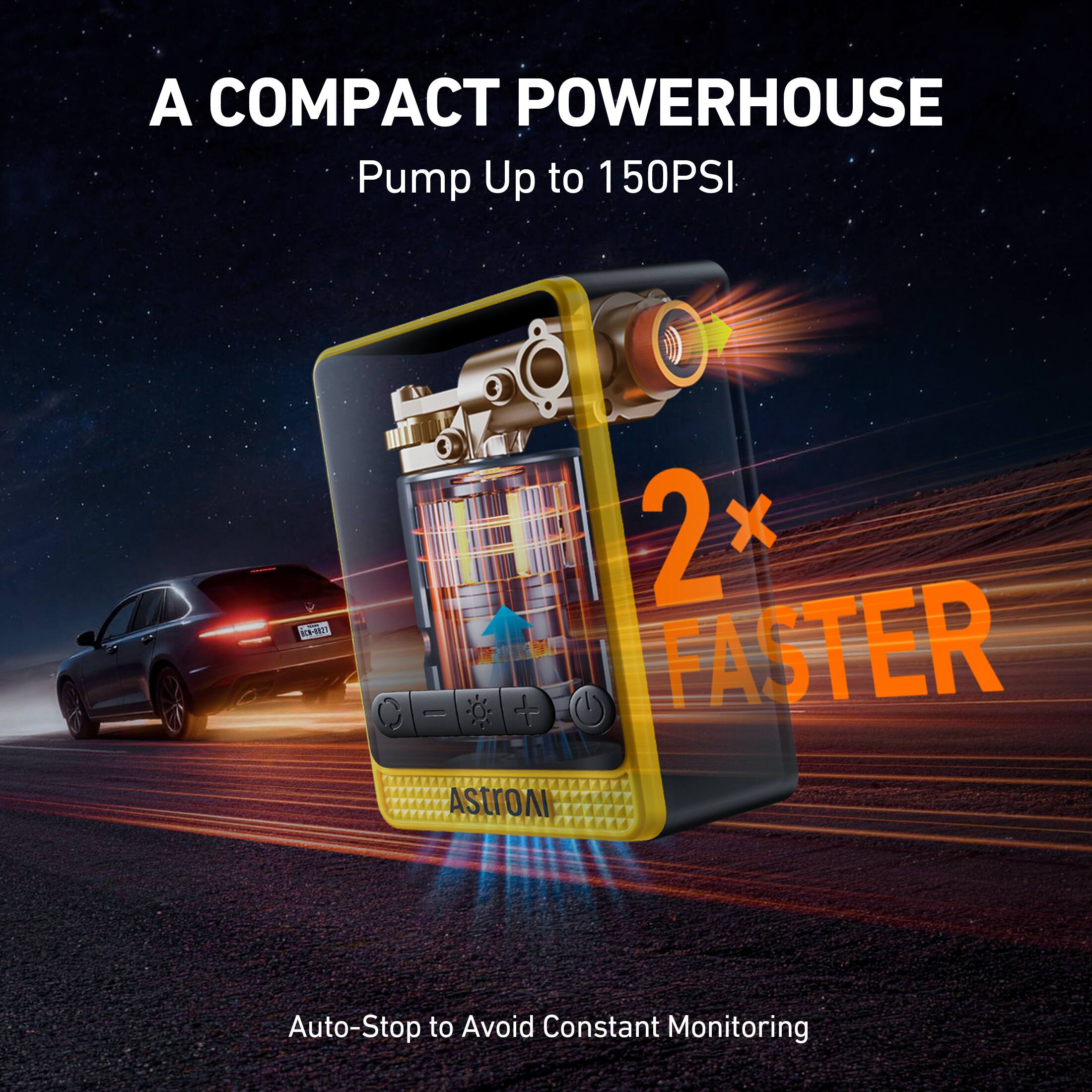 A COMPACT POWERHOUSE  
Pump Up to 150PSI  
2x FASTER  
Auto-Stop to Avoid Constant Monitoring