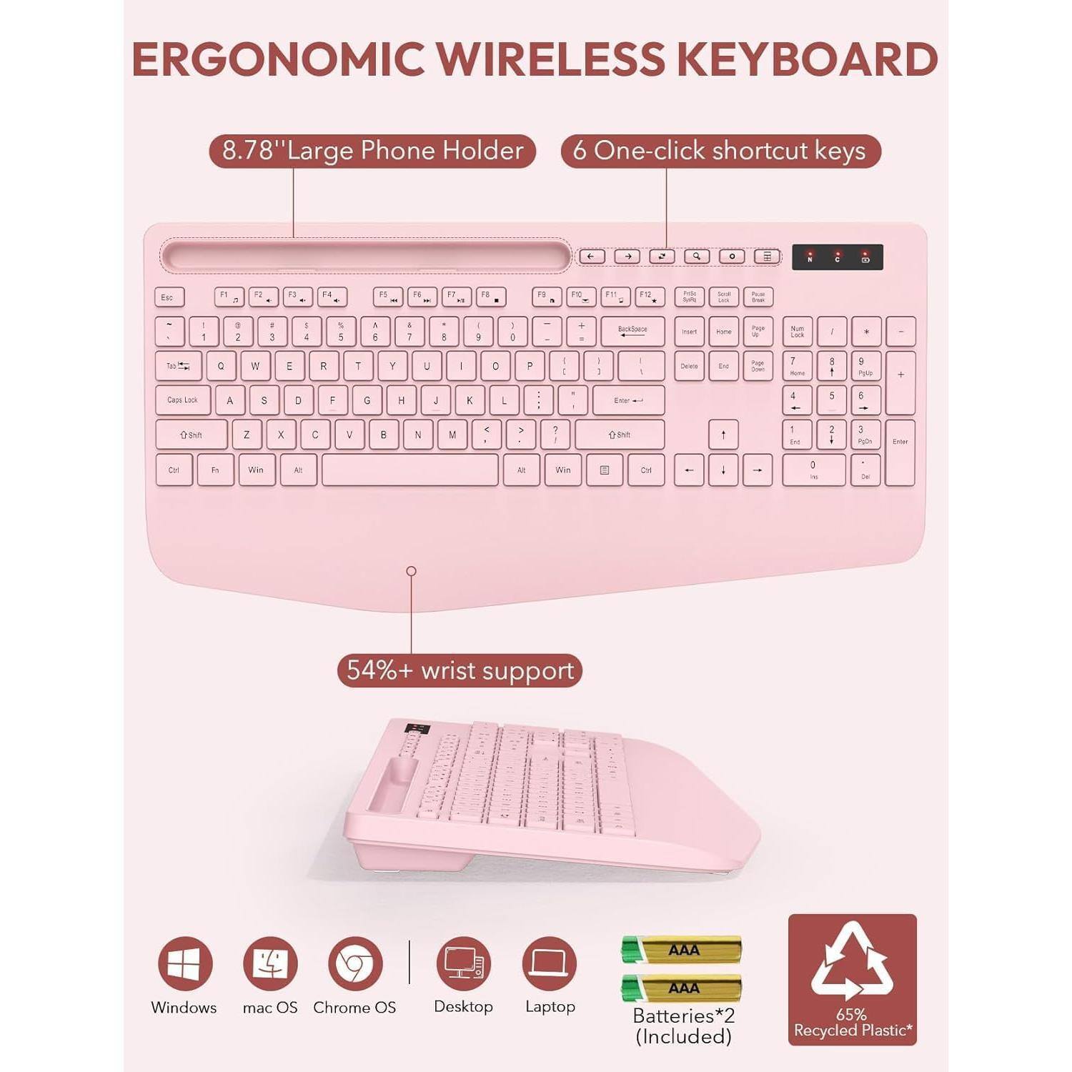 ERGONOMIC WIRELESS KEYBOARD

8.78" Large Phone Holder

6 One-click shortcut keys

54%+ wrist support

Windows, macOS, Chrome OS, Desktop, Laptop

Batteries*2 (Included)

65% Recycled Plastic*