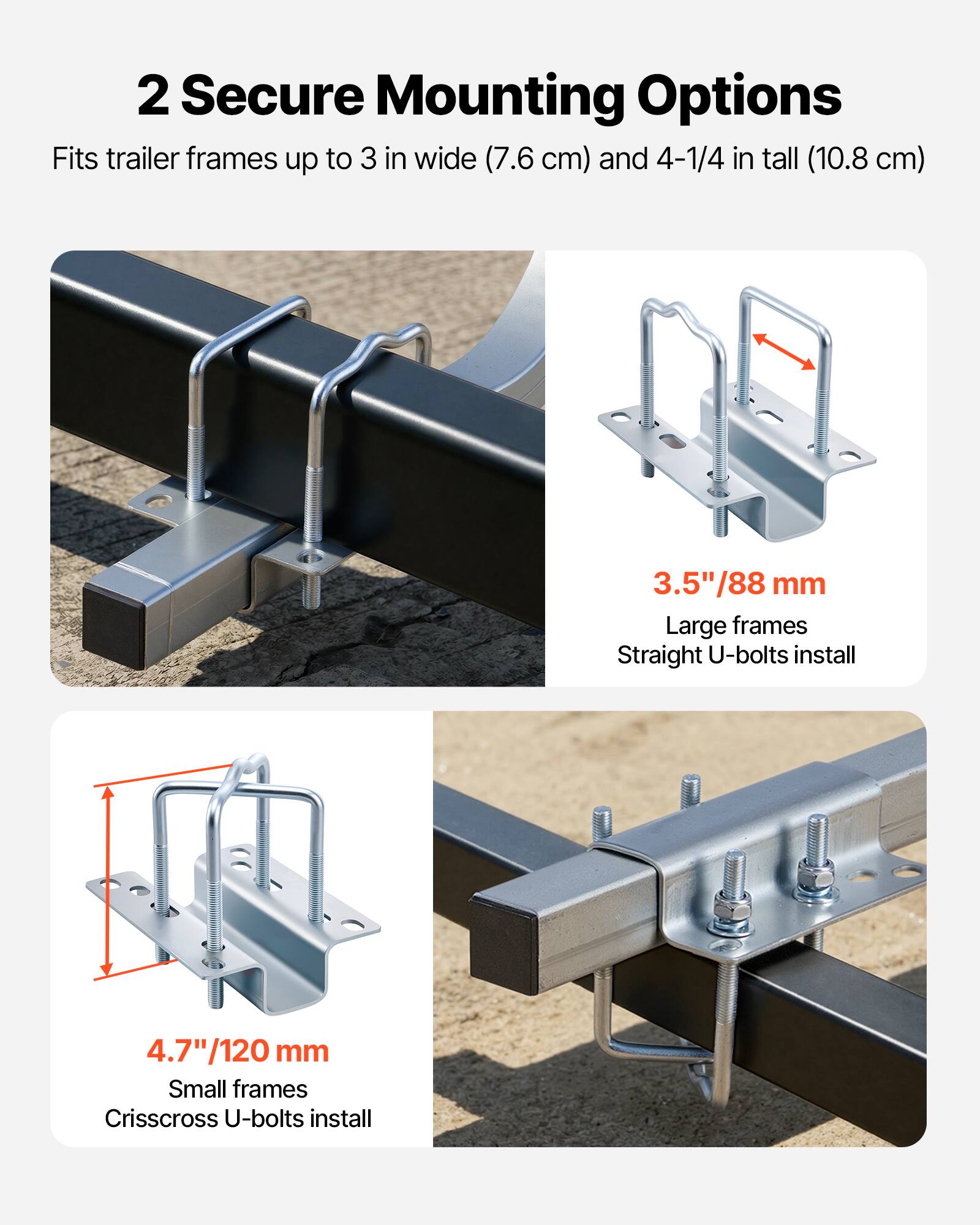 2 Secure Mounting Options  
Fits trailer frames up to 3 in wide (7.6 cm) and 4-1/4 in tall (10.8 cm)  

3.5"/88 mm  
Large frames  
Straight U-bolts install  

4.7"/120 mm  
Small frames  
Crisscross U-bolts install