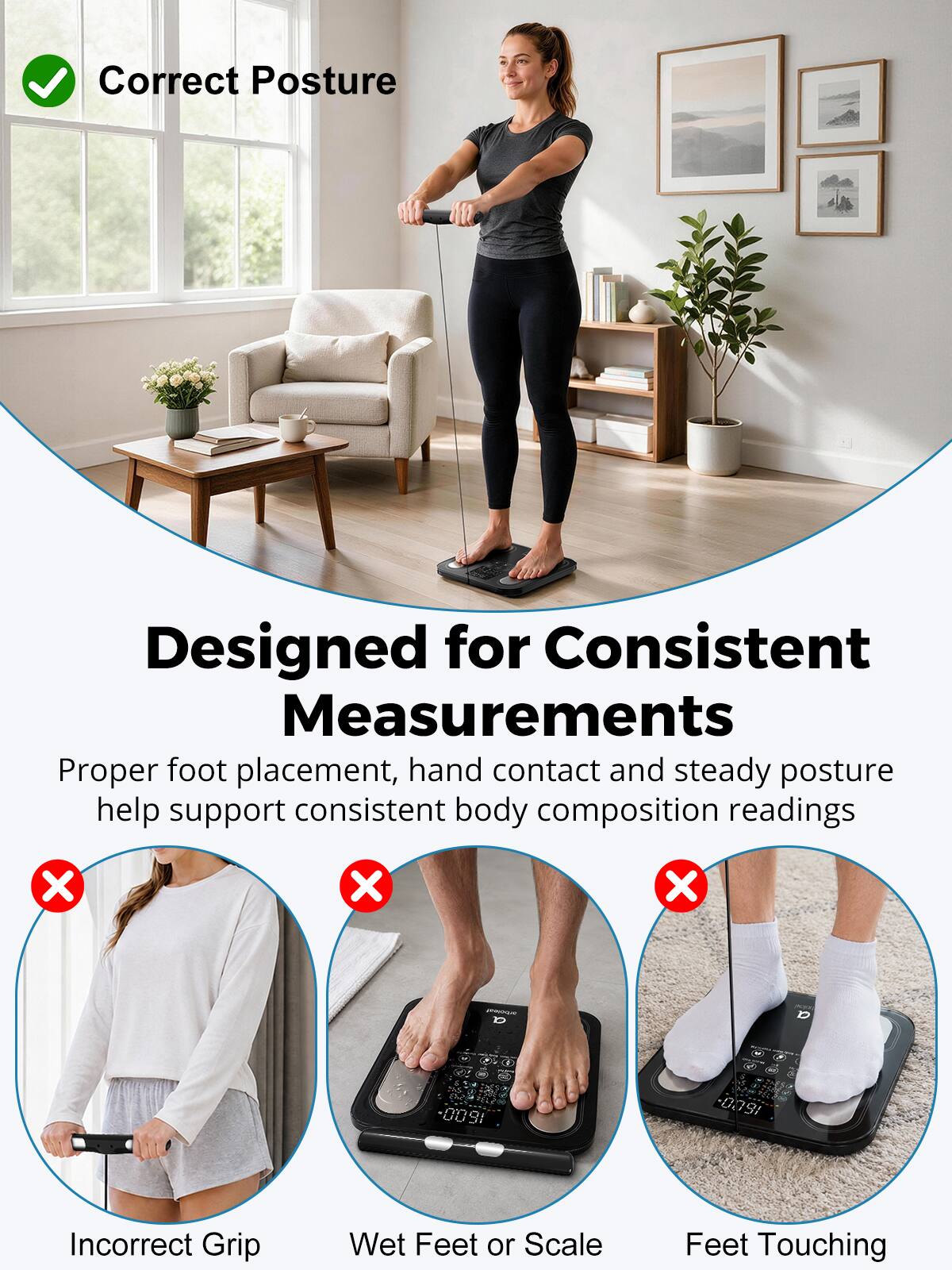 Correct Posture

Designed for Consistent Measurements

Proper foot placement, hand contact and steady posture help support consistent body composition readings

X
X
X

a
-

1.
0091
1600

Incorrect Grip
Wet Feet or Scale
Feet Touching