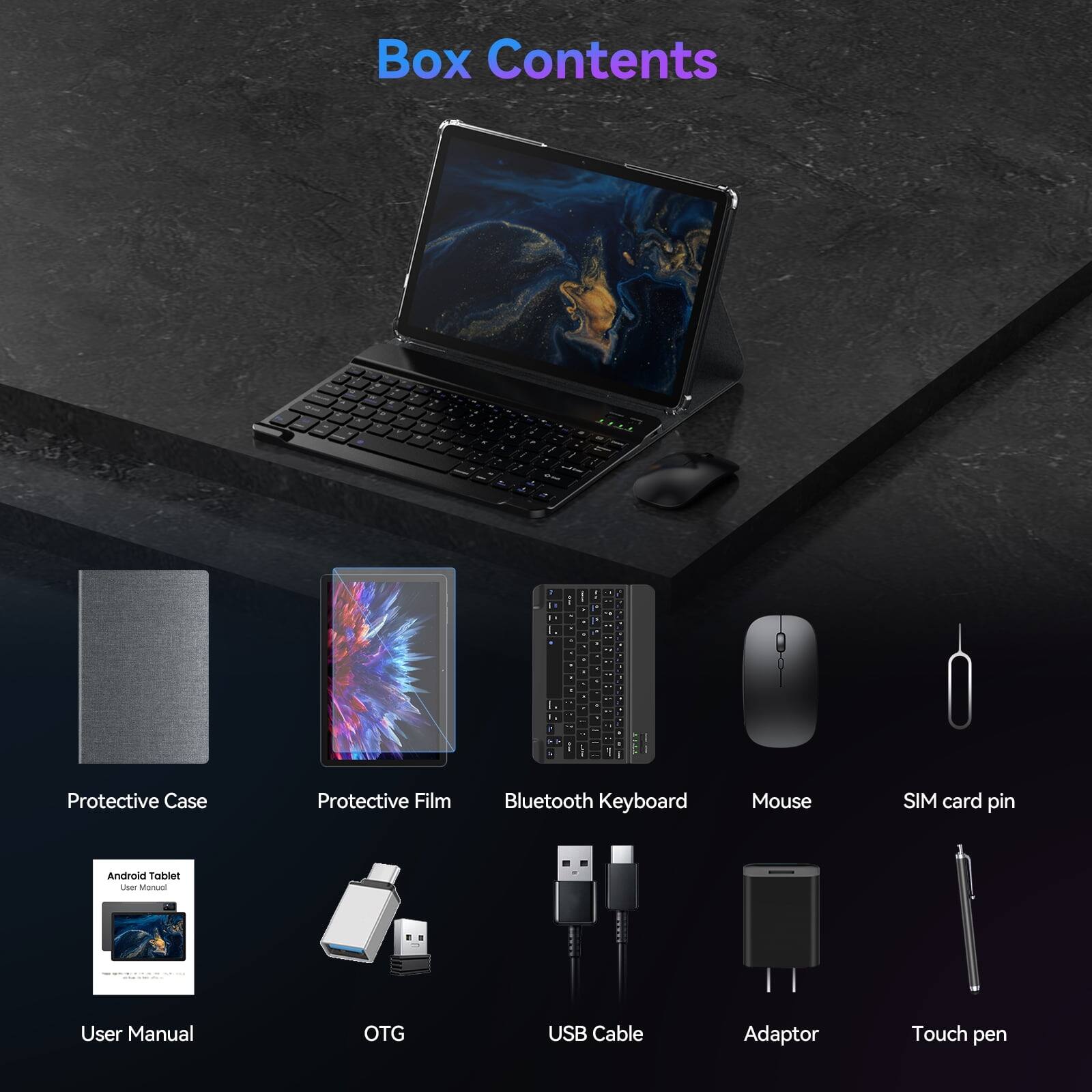 Box Contents

- Protective Case
- Protective Film
- Bluetooth Keyboard
- Mouse
- SIM card pin
- Android Tablet User Manual
- User Manual
- OTG
- USB Cable
- Adaptor
- Touch pen