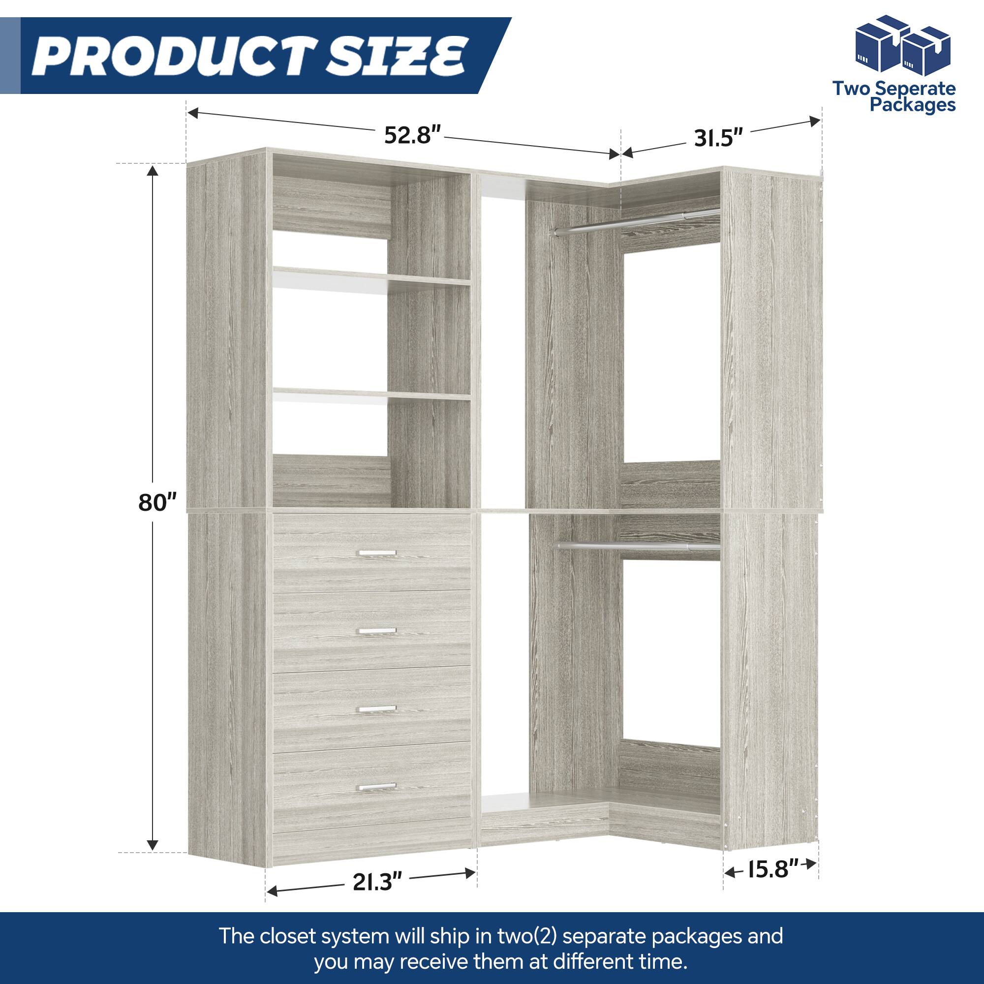 PRODUCT SIZE  
52.8" x 31.5"  
80" x 21.3" x 15.8"  

The closet system will ship in two(2) separate packages and you may receive them at different times.