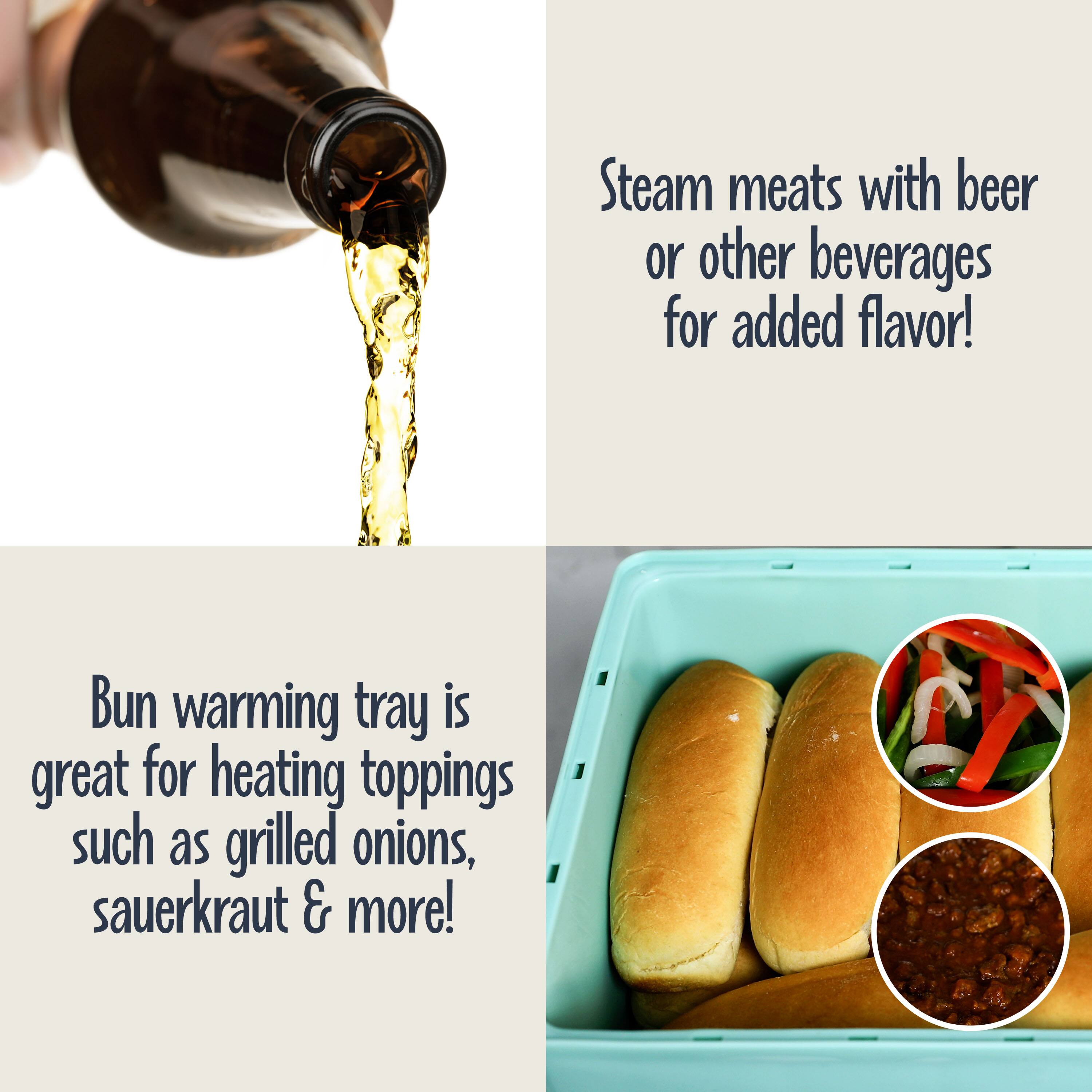 Steam meats with beer or other beverages for added flavor!

Bun warming tray is great for heating toppings such as grilled onions, sauerkraut & more!