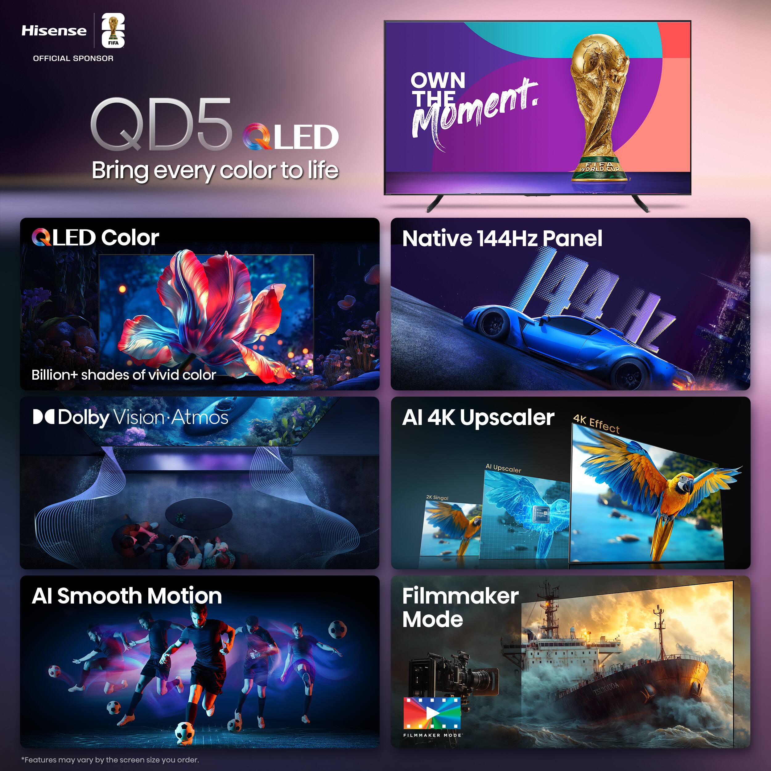 Hisense - OFFICIAL SPONSOR  
QD5 LED  
Bring every color to life  

OWN THE Moment.  

QLED Color  
Billion+ shades of vivid color  

Native 144Hz Panel  

Dolby Vision • Atmos  

AI Smooth Motion  

AI 4K Upscaler  
4K Effect  

Filmmaker Mode  

*Features may vary by the screen size you order.
