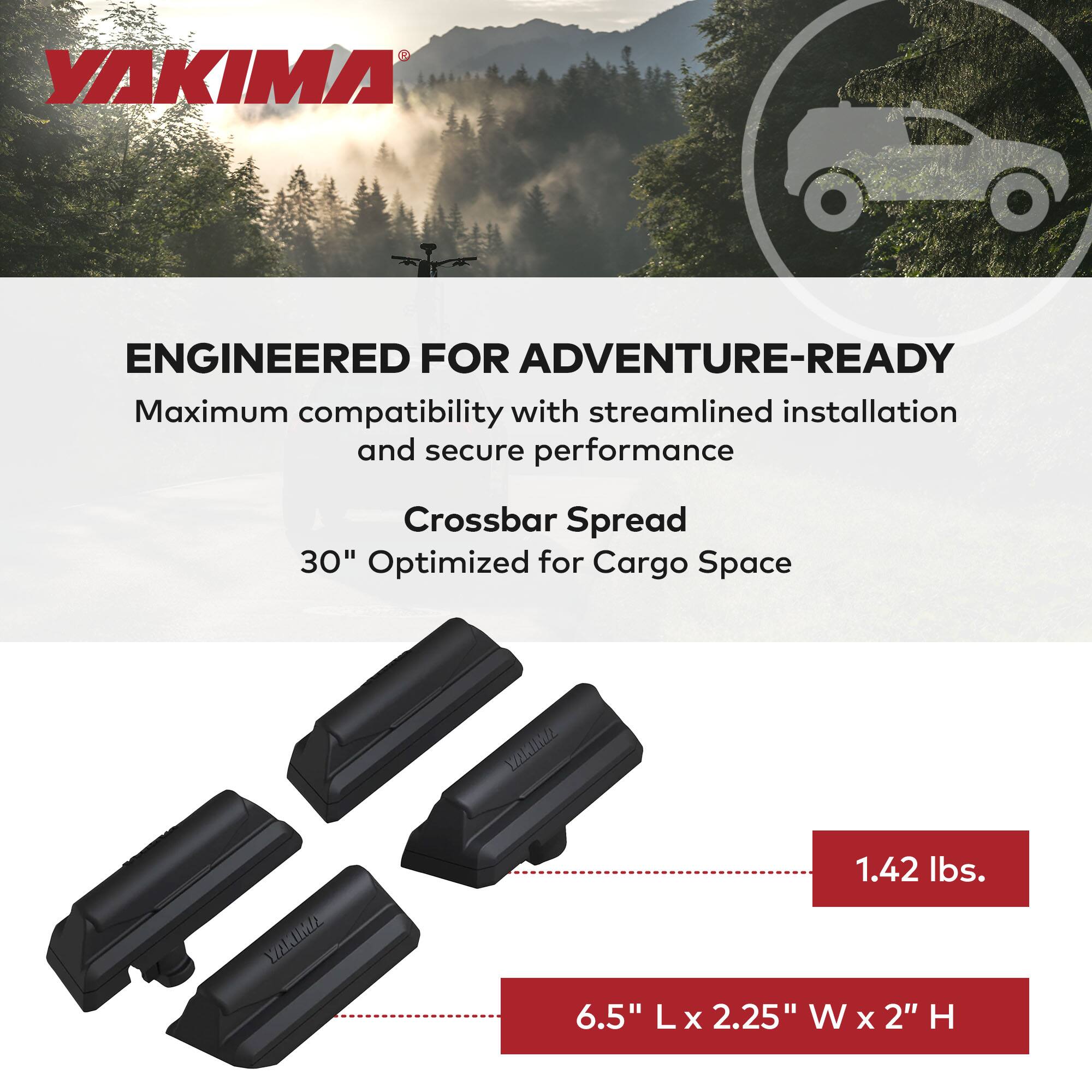 YAKIMA

ENGINEERED FOR ADVENTURE-READY

Maximum compatibility with streamlined installation and secure performance

Crossbar Spread
30" Optimized for Cargo Space

1.42 lbs.

6.5" L x 2.25" W x 2" H
