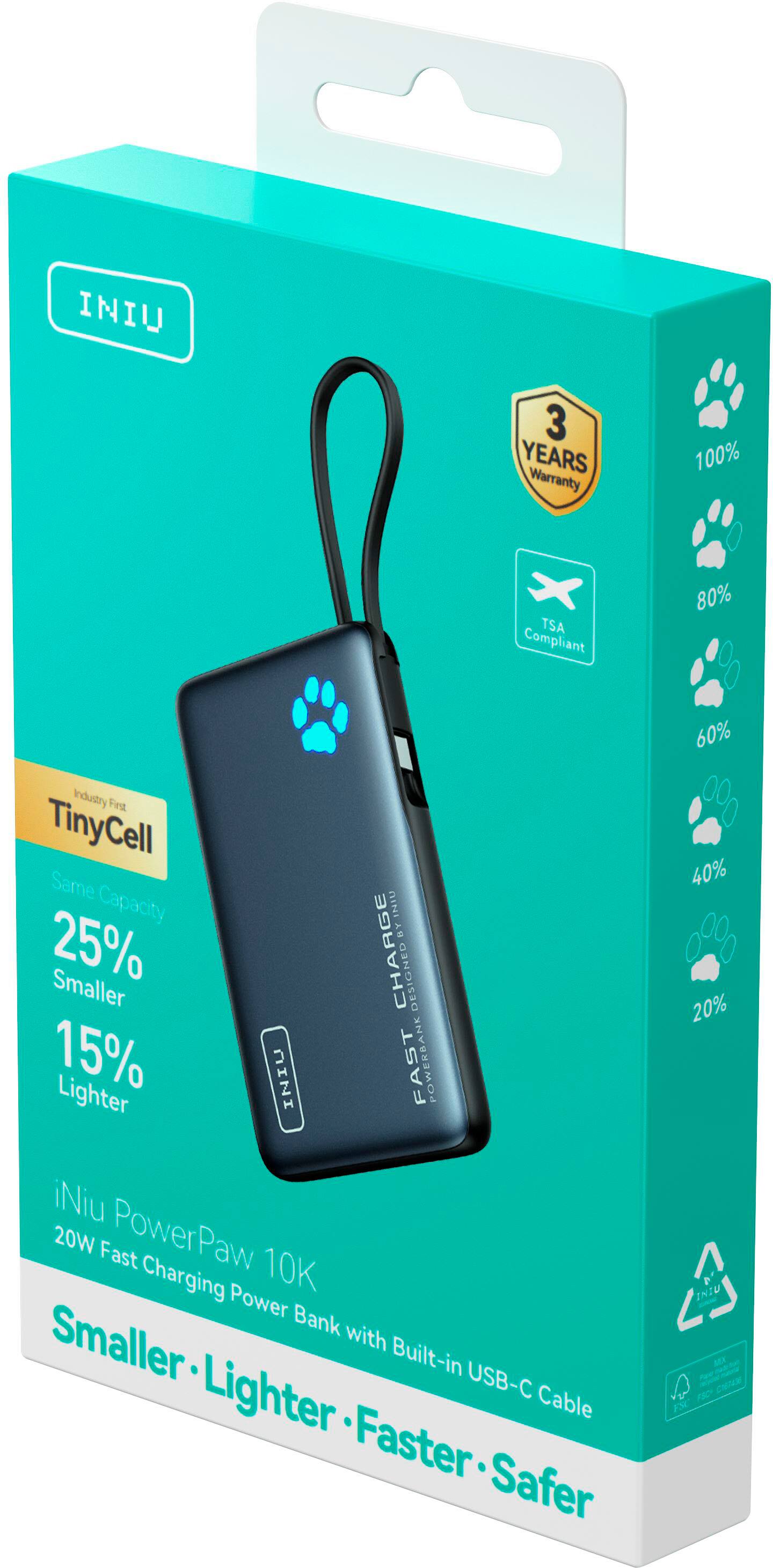 INIU 3 YEARS WARRANTY 100% TSA COMPLIANT 80% INDUSTRY FIRST TINYCELL SAME CAPACITY 25% SMALLER 15% LIGHTER INIU UIHEYE BY CHARGE DESIGNED FAST 60% 40% 20% Niu 20W FAST POWERPAW 10K CHARGING POWER INIU BANK WITH SMALLER BUILT-IN USB-C PORT. SMALLER-LIGHTER-FASTER. SAFER.