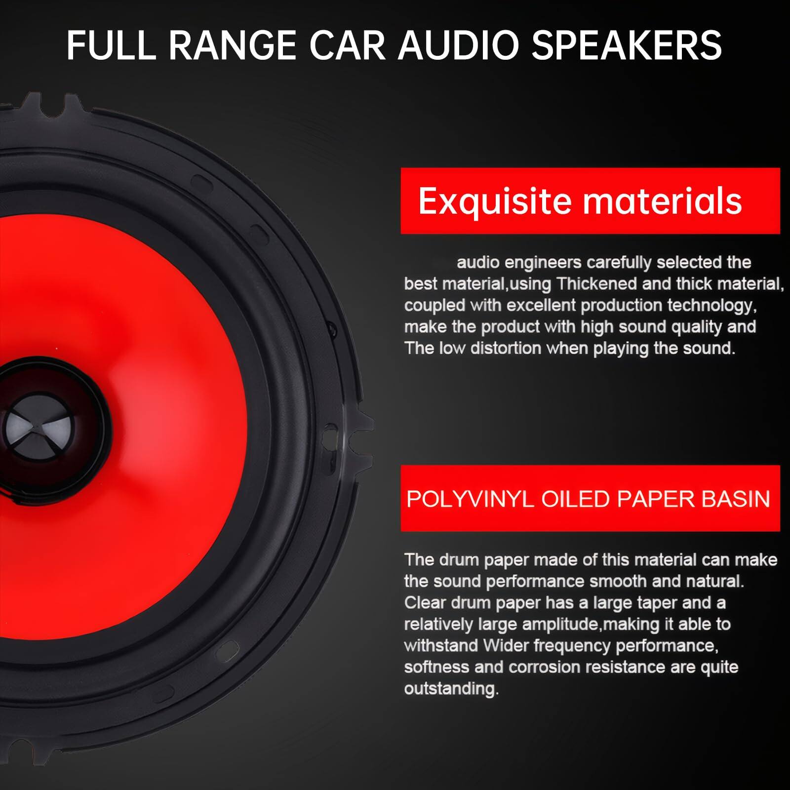 FULL RANGE CAR AUDIO SPEAKERS

Exquisite materials

audio engineers carefully selected the best material, using Thickened and thick material, coupled with excellent production technology, make the product with high sound quality and The low distortion when playing the sound.

POLYVINYL OILED PAPER BASIN

The drum paper made of this material can make the sound performance smooth and natural. Clear drum paper has a large taper and a relatively large amplitude, making it able to withstand Wider frequency performance, softness and corrosion resistance are quite outstanding.
