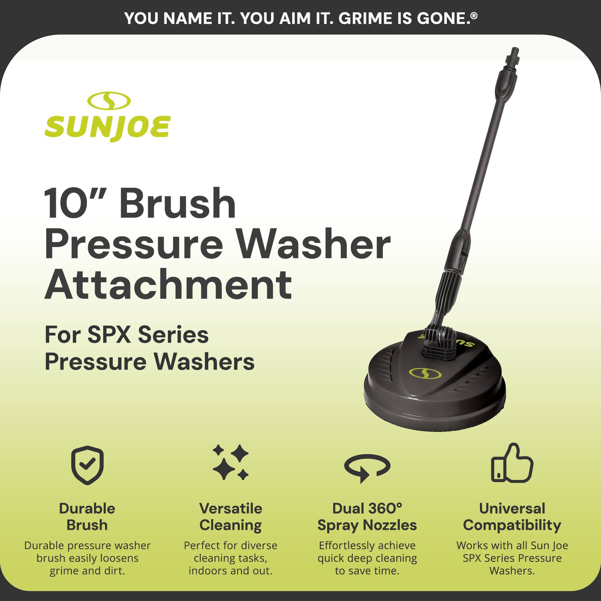 **SUNJOE**

**10" Brush Pressure Washer Attachment**

For SPX Series Pressure Washers

---

**YOU NAME IT. YOU AIM IT. GRIME IS GONE.®**

---

**Durable Brush**  
Durable pressure washer brush easily loosens grime and dirt.

**Versatile Cleaning**  
Perfect for diverse cleaning tasks, indoors and out.

**Dual 360° Spray Nozzles**  
Effortlessly achieve quick deep cleaning to save time.

**Universal Compatibility**  
Works with all Sun Joe SPX Series Pressure Washers.