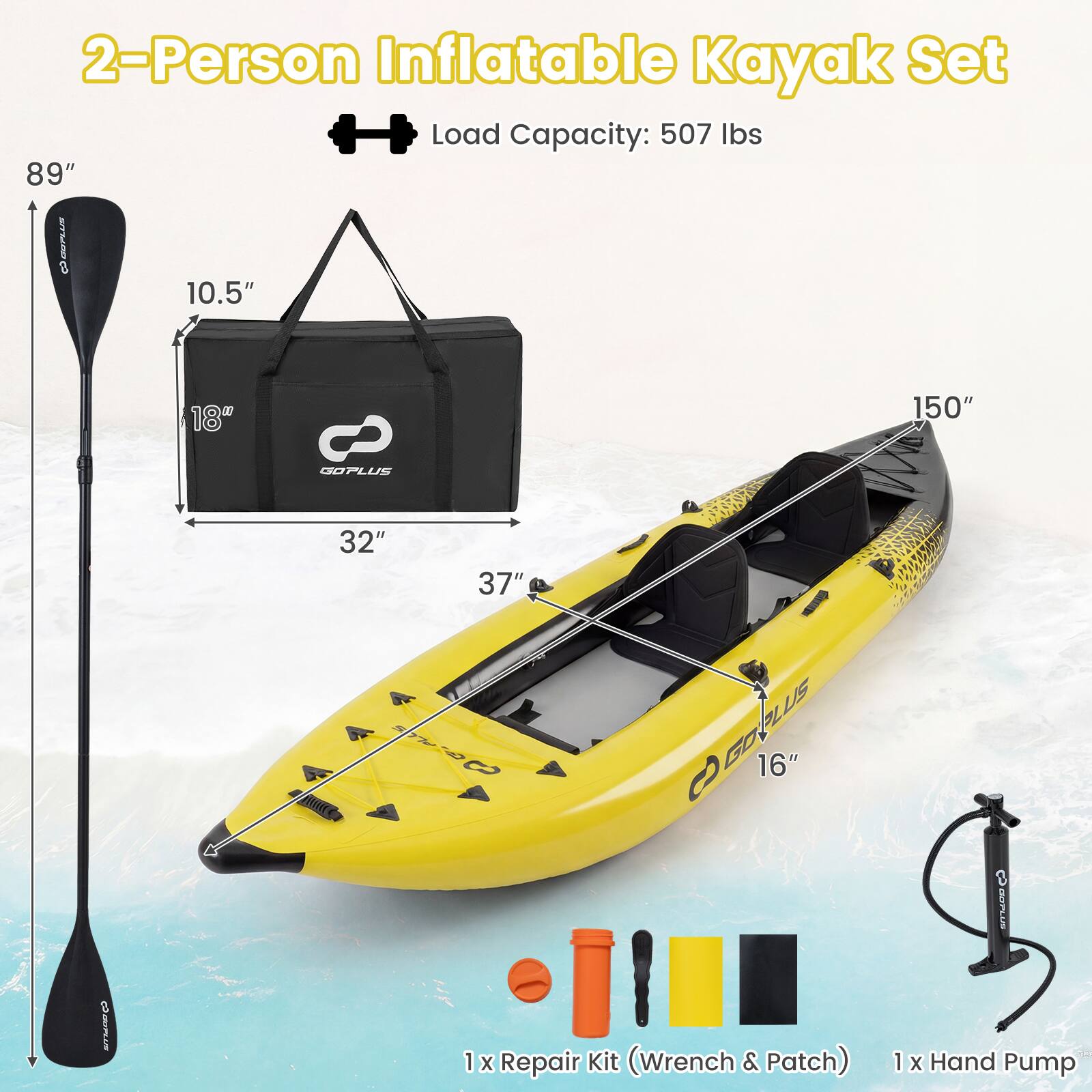 2-Person Inflatable Kayak Set  
Load Capacity: 507 lbs  
89" x 10.5" x 18" x 150" x 32" x 37" x 16"  
GOPLUS  
1 x Repair Kit (Wrench & Patch)  
1 x Hand Pump